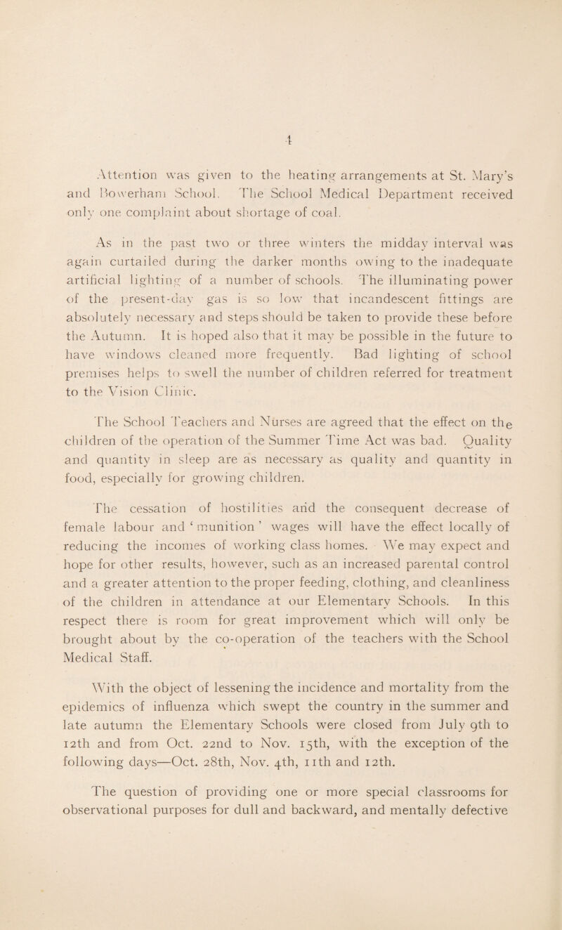 Attention was given to the heating arrangements at St. Mary’s and Bowerham School. The School Medical Department received only one complaint about shortage of coal. As in the past two or three winters the midday interval was again curtailed during the darker months owing to the inadequate artificial lighting of a number of schools. The illuminating power of the present-day gas is so low that incandescent fittings are absolutely necessary and steps should be taken to provide these before the Autumn. It is hoped also that it may be possible in the future to have windows cleaned more frequently. Bad lighting of school premises helps to swell the number of children referred for treatment to the Ad si on Clinic. The School Teachers and Nurses are agreed that the effect on the children of the operation of the Summer Time Act was bad. Quality and quantity in sleep are as necessary as quality and quantity in food, especially for growing children. The cessation of hostilities arid the consequent decrease of female labour and £ munition ’ wages will have the effect locally of reducing the incomes of working class homes. We may expect and hope for other results, however, such as an increased parental control and a greater attention to the proper feeding, clothing, and cleanliness of the children in attendance at our Elementary Schools. In this respect there is room for great improvement which will only be brought about by the co-operation of the teachers with the School Medical Staff. With the object of lessening the incidence and mortality from the epidemics of influenza which swept the country in the summer and late autumn the Elementary Schools were closed from July 9th to 12th and from Oct. 22nd to Nov. 15th, with the exception of the following days—Oct. 28th, Nov. 4th, nth and 12th. The question of providing one or more special classrooms for observational purposes for dull and backward, and mentally defective