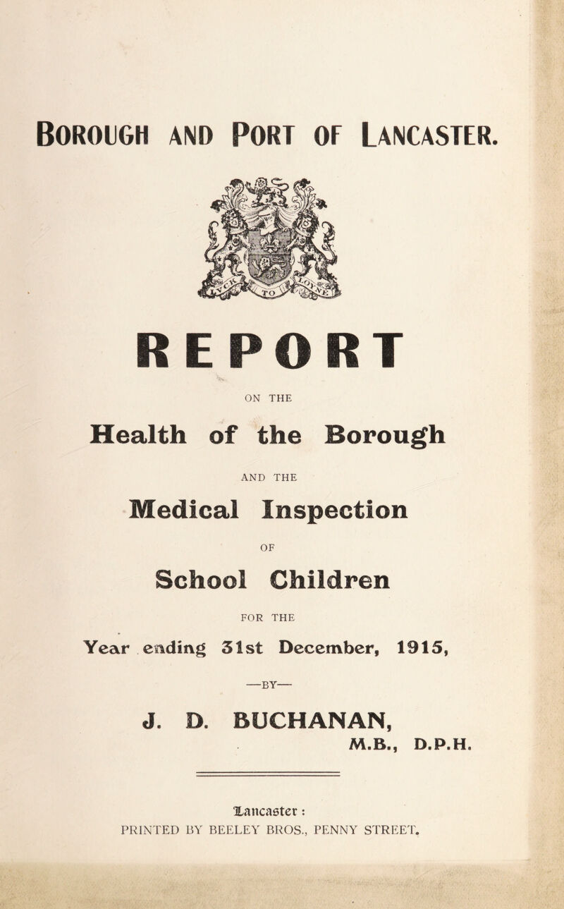 Borough and Port of Lancaster. REPORT ON THE Health of the Borough AND THE Medical Inspection OF School Children FOR THE Year ending 51st December, 1915, —BY— J. D. BUCHANAN, M.B., D.P.H» ^Lancaster: PRINTED BY BEELEY BROS., PENNY STREET.