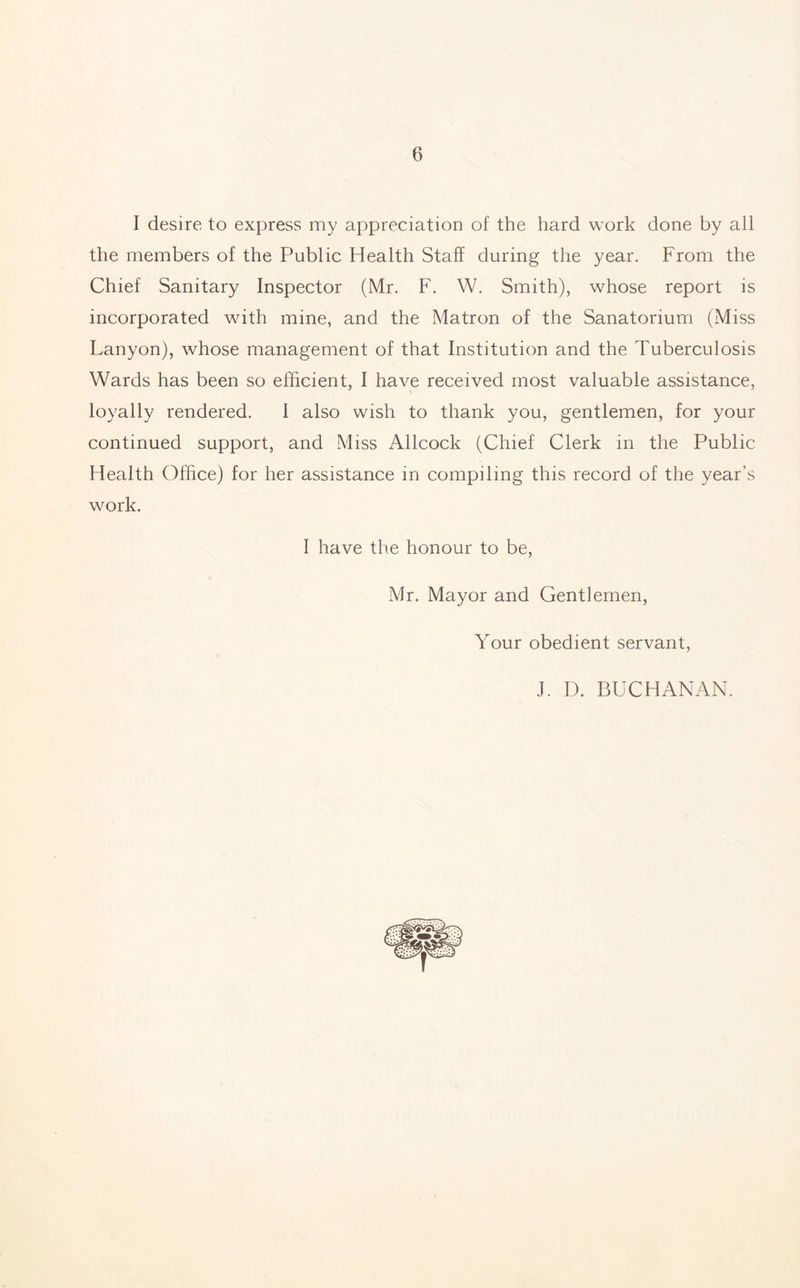 I desire to express my appreciation of the hard work done by all the members of the Public Health Staff during the year. From the Chief Sanitary Inspector (Mr. F. W. Smith), whose report is incorporated with mine, and the Matron of the Sanatorium (Miss Lanyon), whose management of that Institution and the Tuberculosis Wards has been so efficient, I have received most valuable assistance, loyally rendered. I also wish to thank you, gentlemen, for your continued support, and Miss Allcock (Chief Clerk in the Public Health Office) for her assistance in compiling this record of the year’s work. I have the honour to be, Mr. Mayor and Gentlemen, Your obedient servant, J. D. BUCHANAN.