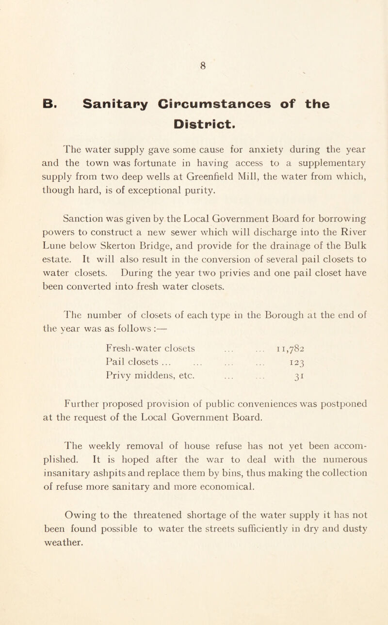 B. Sanitary Circumstances of the District. The water supply gave some cause for anxiety during the year and the town was fortunate in having access to a supplementary supply from two deep wells at Greenfield Mill, the water from which, though hard, is of exceptional purity. Sanction was given by the Local Government Board for borrowing powers to construct a new sewer which will discharge into the River Lune below Skerton Bridge, and provide for the drainage of the Bulk estate. It will also result in the conversion of several pail closets to water closets. During the year two privies and one pail closet have been converted into fresh water closets. The number of closets of each type in the Borough at the end of the year was as follows :— Fresh-water closets ... ... 11,782 Pail closets ... ... ... ... 123 Privy middens, etc. ... ... 31 Further proposed provision of public conveniences was postponed at the request of the Local Government Board. The weekly removal of house refuse has not yet been accom¬ plished. It is hoped after the war to deal with the numerous insanitary ashpits and replace them by bins, thus making the collection of refuse more sanitary and more economical. Owing to the threatened shortage of the water supply it has not been found possible to water the streets sufficiently in dry and dusty weather.