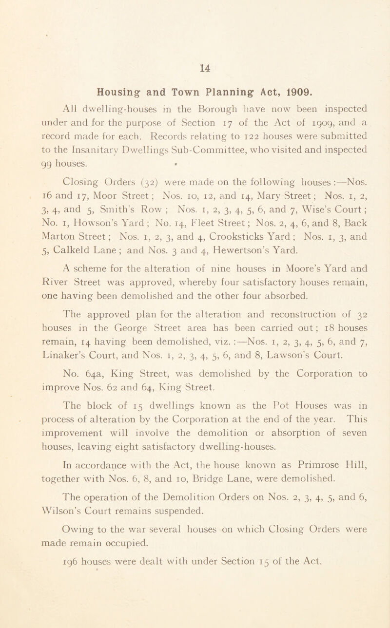 Housing and Town Planning Act, 1909. All dwelling-houses in the Borough have now been inspected under and for the purpose of Section 17 of the Act of 1909, and a record made for each. Records relating to 122 houses were submitted to the Insanitary Dwellings Sub-Committee, who visited and inspected 99 houses. Closing Orders (32) were made on the following houses :—Nos. 16 and 17, Moor Street; Nos. 10, 12, and 14, Mary Street; Nos. 1, 2, 3, 4, and 5, Smith’s Row ; Nos. 1, 2, 3, 4, 5, 6, and 7, Wise’s Court; No. 1, Howson’s Yard ; No. 14, Fleet Street; Nos. 2, 4, 6, and 8, Back Marton Street; Nos. 1, 2, 3, and 4, Crooksticks Yard ; Nos. 1, 3, and 5, Calkeld Lane ; and Nos. 3 and 4, Hewertson’s Yard. A scheme for the alteration of nine houses in Moore’s Yard and River Street was approved, whereby four satisfactory houses remain, one having been demolished and the other four absorbed. The approved plan for the alteration and reconstruction of 32 houses in the George Street area has been carried out; 18 houses remain, 14 having been demolished, viz. :—Nos. 1, 2, 3, 4, 5, 6, and 7, Linaker’s Court, and Nos. 1, 2, 3, 4, 5, 6, and 8, Lawson’s Court. No. 64a, King Street, was demolished by the Corporation to improve Nos. 62 and 64, King Street. The block of 15 dwellings known as the Pot Houses was in process of alteration by the Corporation at the end of the year. This improvement will involve the demolition or absorption of seven houses, leaving eight satisfactory dwelling-houses. In accordance with the Act, the house known as Primrose Hill, together with Nos. 6, 8, and 10, Bridge Lane, were demolished. The operation of the Demolition Orders on Nos. 2, 3, 4, 5, and 6, Wilson’s Court remains suspended. Owing to the war several houses on which Closing Orders were made remain occupied. 196 houses were dealt with under Section 15 of the Act.