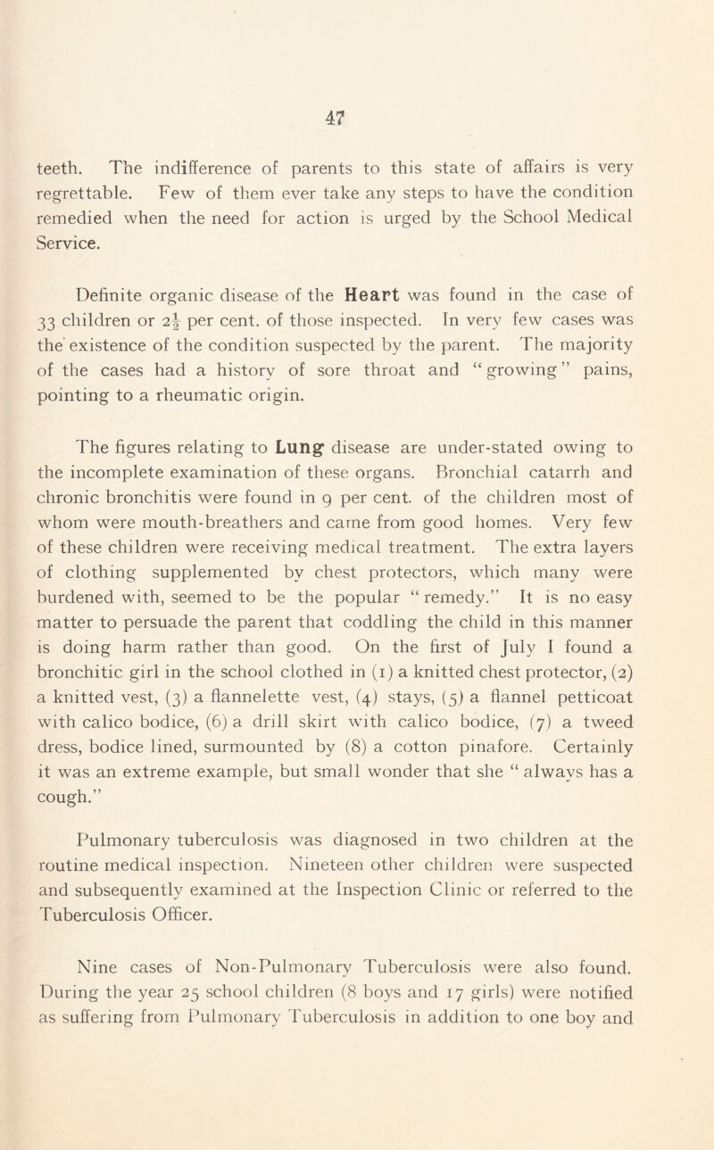 teeth. The indifference of parents to this state of affairs is very regrettable. Few of them ever take any steps to have the condition remedied when the need for action is urged by the School Medical Service. Definite organic disease of the Heart was found in the case of 33 children or per cent, of those inspected. In very few cases was the existence of the condition suspected by the parent. The majority of the cases had a history of sore throat and cc growing ” pains, pointing to a rheumatic origin. The figures relating to Lung* disease are under-stated owing to the incomplete examination of these organs. Bronchial catarrh and chronic bronchitis were found in 9 per cent, of the children most of whom were mouth-breathers and came from good homes. Very few of these children were receiving medical treatment. The extra layers of clothing supplemented by chest protectors, which many were burdened with, seemed to be the popular “ remedy.” It is no easy matter to persuade the parent that coddling the child in this manner is doing harm rather than good. On the first of July I found a bronchitic girl in the school clothed in (1) a knitted chest protector, (2) a knitted vest, (3) a flannelette vest, (4) stays, (5) a flannel petticoat with calico bodice, (6) a drill skirt with calico bodice, (7) a tweed dress, bodice lined, surmounted by (8) a cotton pinafore. Certainly it was an extreme example, but small wonder that she “ always has a cough.” Pulmonary tuberculosis was diagnosed in two children at the routine medical inspection. Nineteen other children were suspected and subsequently examined at the Inspection Clinic or referred to the Tuberculosis Officer. Nine cases of Non-Pulmonary Tuberculosis were also found. During the year 25 school children (8 boys and 17 girls) were notified as suffering from Pulmonary Tuberculosis in addition to one boy and