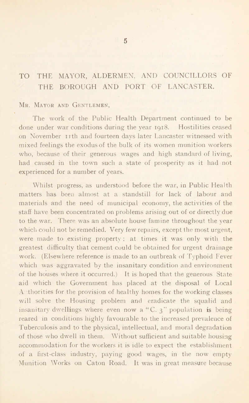 TO THE MAYOR, ALDERMEN, AND COUNCILLORS OF THE BOROUGH AND PORT OF LANCASTER. Mr. Mayor and Gentlemen, The work of the Public Health Department continued to be done under war conditions during the year 1918. Hostilities ceased on November nth and fourteen days later Lancaster witnessed with mixed feelings the exodus of the bulk of its women munition workers who, because of their generous wages and high standard of living, had caused in the town such a state of prosperity as it had not experienced for a number of years. Whilst progress, as understood before the war, in Public Health matters has been almost at a standstill for lack of labour and materials and the need of municipal economy, the acthdties of the staff have been concentrated on problems arising out of or directly due to the war. 'There was an absolute house famine throughout the year which could not be remedied. Very few repairs, except the most urgent, were made to existing property ; at times it was only with the greatest difficulty that cement could be obtained for urgent drainage work. (Elsewhere reference is made to an outbreak of 'Typhoid Fever which was aggravated by the insanitary condition and environment of the houses where it occurred.) It is hoped that the generous State aid which the Government has placed at the disposal of Local Authorities for the provision of healthy homes for the working classes will solve the Housing problem and eradicate the squalid and insanitary dwellings where even now a “C. 3” population is being reared in conditions highly favourable to the increased prevalence of Tuberculosis and to the physical, intellectual, and moral degradation of those who dwell in them. Without sufficient and suitable housing accommodation for the workers it is idle to expect the establishment of a first-class industry, paying good wages, in the now empty Munition Works on Caton Road, It was in great measure because