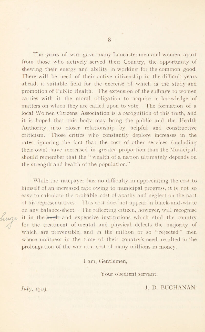 The years of war gave many Lancaster men and women, apart from those who actively served their Country, the opportunity of shewing their energy and ability in working for the common good. There will be need of their active citizenship in the difficult years ahead, a suitable field for the exercise of which is the study and promotion of Public Health. The extension of the suffrage to women carries with it the moral obligation to acquire a knowledge of matters on which they are called upon to vote. The formation of a local Women Citizens’ Association is a recognition of this truth, and it is hoped that this body may bring the public and the Health Authority into closer relationship by helpful and constructive criticism. Those critics who constantly deplore increases in the rates, ignoring the fact that the cost of other services (including their own) have increased in greater proportion than the Municipal, should remember that the “ wealth of a nation ultimately depends on the strength and health of the population. While the ratepayer has no difficulty in appreciating the cost to himself of an increased rate owing to municipal progress, it is not so easy to calculate the probable cost of apathy and neglect on the part of his representatives. This cost does not appear in black-and-white on any balance-sheet. The reflecting citizen, however, will recognise it in the htrgh and expensive institutions which stud the country for the treatment of mental and physical defects the majority of which are preventible, and in the million or so “rejected men whose unfitness in the time of their countrv’s need resulted in the prolongation of the war at a cost of many millions in money. I am, Gentlemen, Your obedient servant. July, 1919. J. D. BUCHANAN.