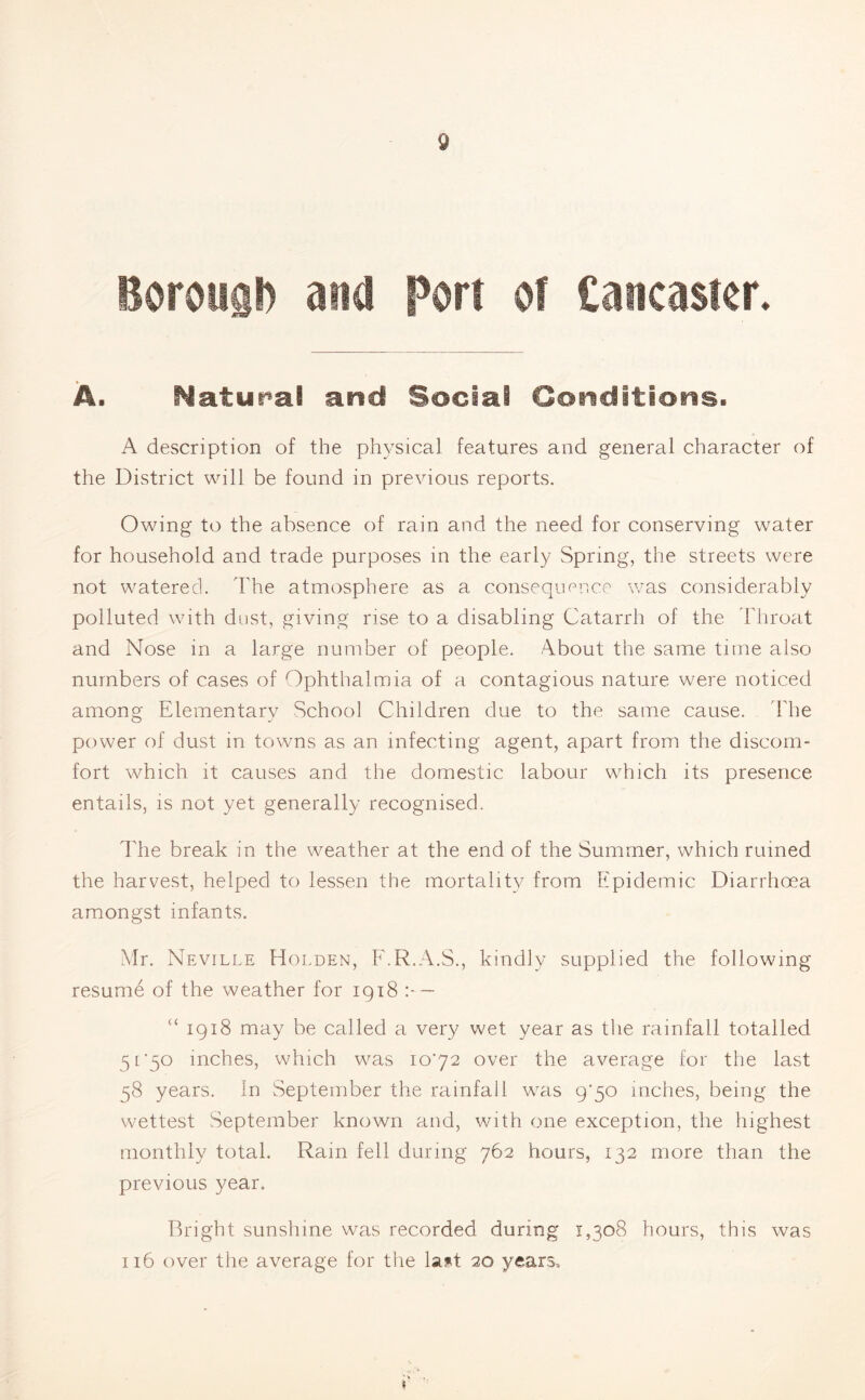 Boroiig!) and Port of Cancaster. A. Natural and Social Conditions. A description of the physical features and general character of the District will be found in previous reports. Owing to the absence of rain and the need for conserving water for household and trade purposes in the early Spring, the streets were not watered. The atmosphere as a consequence was considerably polluted with dust, giving rise to a disabling Catarrh of the Throat and Nose in a large number of people. About the same time also numbers of cases of Ophthalmia of a contagious nature were noticed among Elementary School Children due to the same cause. The power of dust in towns as an infecting agent, apart from the discom¬ fort which it causes and the domestic labour which its presence entails, is not yet generally recognised. The break in the weather at the end of the Summer, which ruined the harvest, helped to lessen the mortality from Epidemic Diarrhoea amongst infants. Mr. Neville Holden, F.R.A.S., kindly supplied the following resume of the weather for 1918 : — £< 1918 may be called a very wet year as the rainfall totalled 5 ['50 inches, which was 1072 over the average for the last 58 years. In September the rainfall was 9*50 inches, being the wettest September known and, with one exception, the highest monthly total. Ram fell during 762 hours, 132 more than the previous year. Bright sunshine was recorded during 1,308 hours, this was 116 over the average for the last 20 years.
