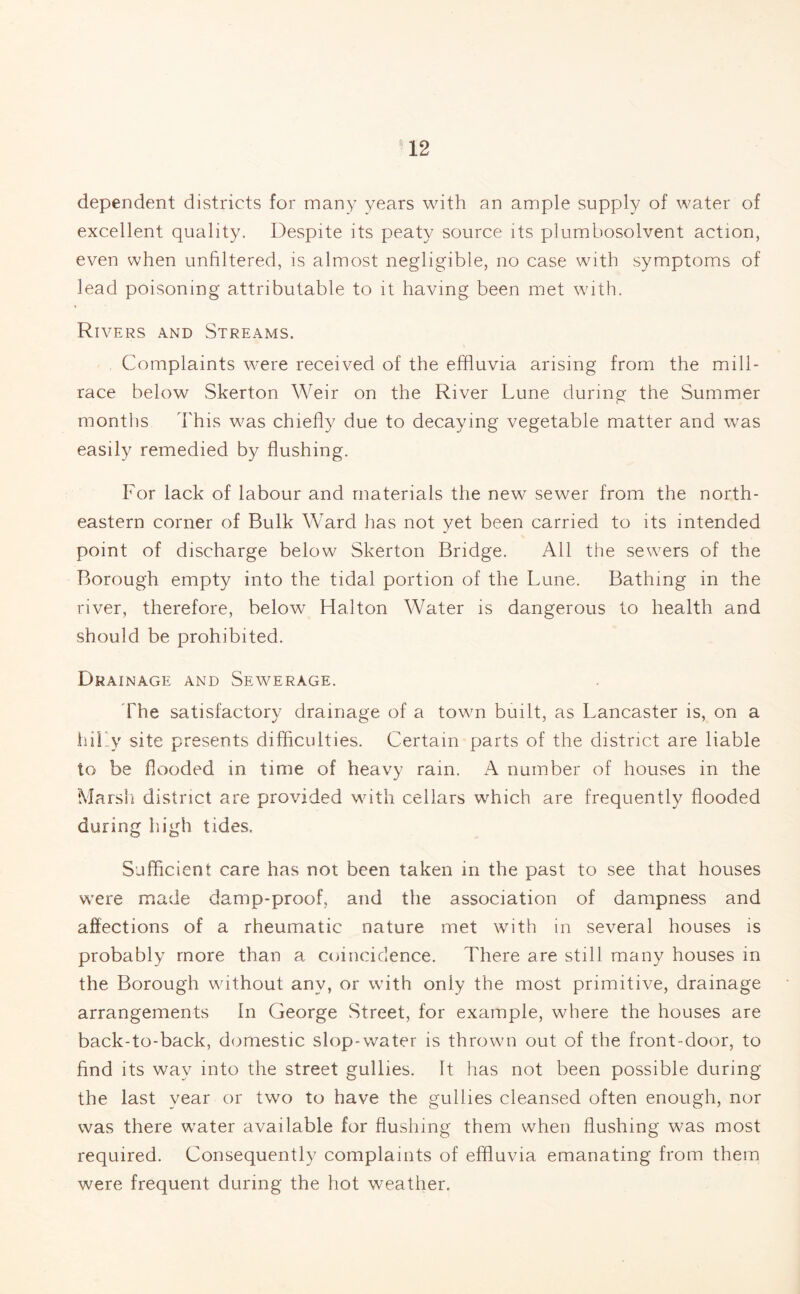 dependent districts for many years with an ample supply of water of excellent quality. Despite its peaty source its plumbosolvent action, even when unfiltered, is almost negligible, no case with symptoms of lead poisoning attributable to it having been met with. Rivers and Streams. Complaints were received of the effluvia arising from the mill- race below Skerton Weir on the River Lune during the Summer months This was chiefly due to decaying vegetable matter and was easily remedied by flushing. For lack of labour and materials the new sewer from the north¬ eastern corner of Bulk Ward has not yet been carried to its intended point of discharge below Skerton Bridge. All the sewers of the Borough empty into the tidal portion of the Lune. Bathing in the river, therefore, below Hal ton Water is dangerous to health and should be prohibited. Drainage and Sewerage. The satisfactory drainage of a town built, as Lancaster is, on a hilly site presents difficulties. Certain parts of the district are liable to be flooded in time of heavy ram. A number of houses in the Marsh district are provided with cellars which are frequently flooded during high tides. Sufficient care has not been taken in the past to see that houses were made damp-proof, and the association of dampness and affections of a rheumatic nature met with in several houses is probably more than a coincidence. There are still many houses in the Borough without any, or with only the most primitive, drainage arrangements In George Street, for example, where the houses are back-to-back, domestic slop-water is thrown out of the front-door, to find its way into the street gullies. It has not been possible during the last year or two to have the gullies cleansed often enough, nor was there water available for flushing them when flushing was most required. Consequently complaints of effluvia emanating from them were frequent during the hot weather.