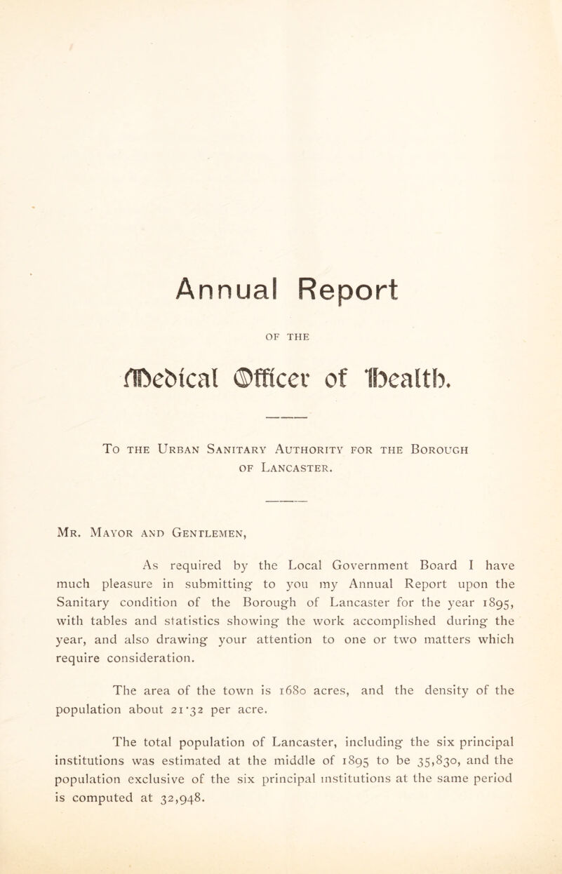 Annual Report OF THE HDeMcal ©fftcet of Ibealtb. To the Urban Sanitary Authority for the Borough of Lancaster. Mr. Mayor and Gentlemen, As required by the Local Government Board I have much pleasure in submitting to you my Annual Report upon the Sanitary condition of the Borough of Lancaster for the year 1895, with tables and statistics showing the work accomplished during the year, and also drawing your attention to one or two matters which require consideration. The area of the town is 1680 acres, and the density of the population about 21*32 per acre. The total population of Lancaster, including the six principal institutions was estimated at the middle of 1895 to be 35,830, and the population exclusive of the six principal institutions at the same period is computed at 32,948.