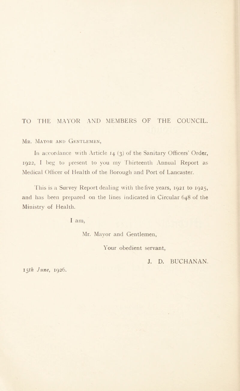 TO THE MAYOR AND MEMBERS OF THE COUNCIL. Mr. Mayor and Gentlemen, In accordance with Article j4 (3) of the Sanitary Officers' Order, 1922, I beg to present to you my Thirteenth Annual Report as Medical Officer of Health of the Borough and Port of Lancaster. This is a Survey Report dealing with the live years, 1921 to 1925, and has been prepared on the lines indicated in Circular 648 of the Ministry of Health. I am, Mr. Mayor and Gentlemen, Your obedient servant, J. D. BUCHANAN. 15th June, 1926.