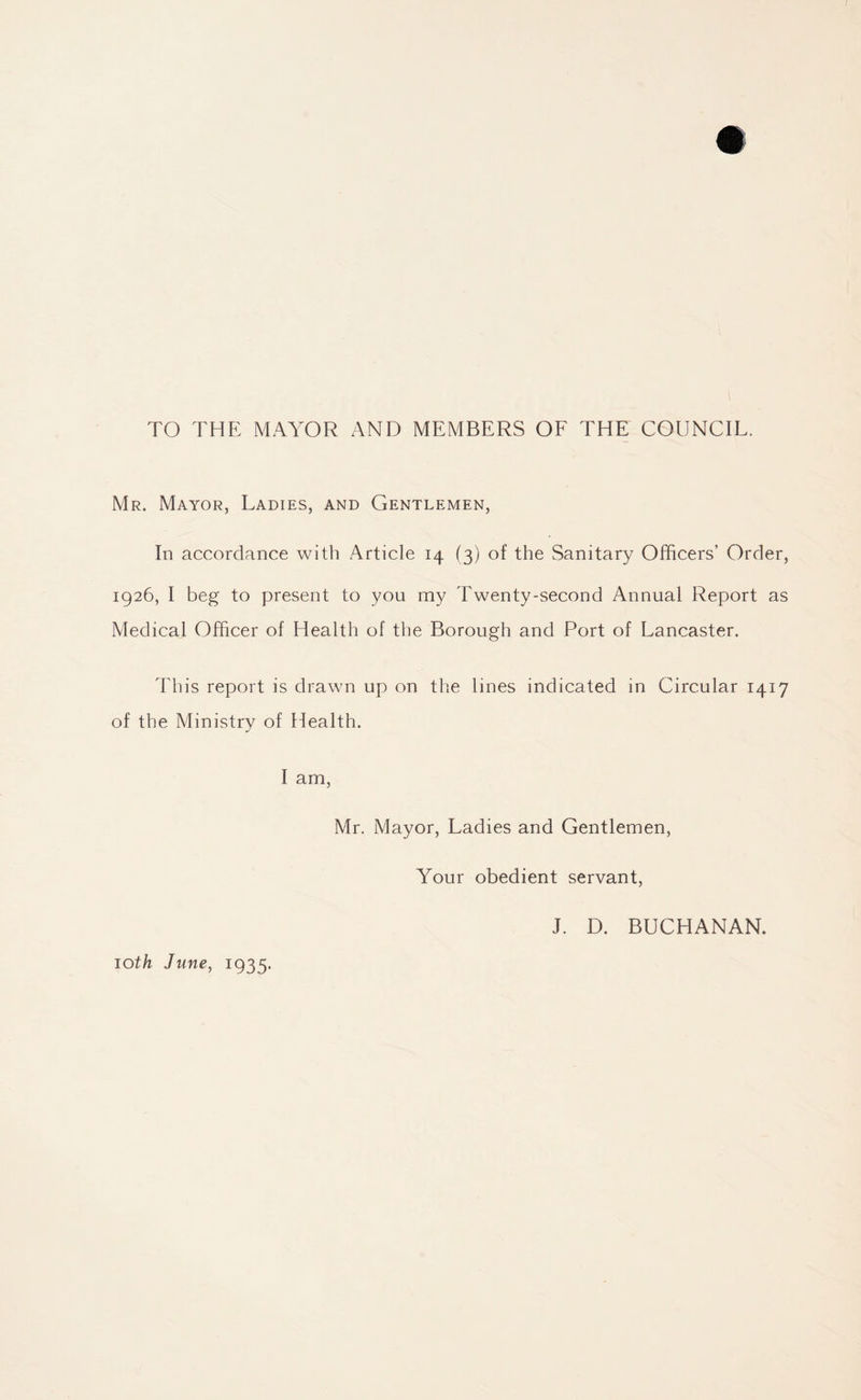 TO THE MAYOR AND MEMBERS OF THE COUNCIL. Mr. Mayor, Ladies, and Gentlemen, In accordance with Article 14 (3) of the Sanitary Officers’ Order, 1926, I beg to present to you my Twenty-second Annual Report as Medical Officer of Health of the Borough and Port of Lancaster. This report is drawn up on the lines indicated in Circular 1417 of the Ministry of Health. I am, Mr. Mayor, Ladies and Gentlemen, Your obedient servant, J. D. BUCHANAN. 10th June, 1935.