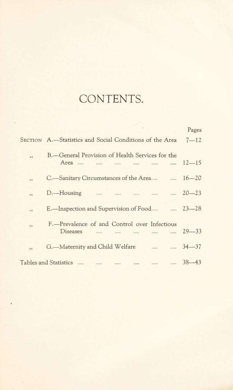 CONTENTS. Pages Section A.—Statistics and Social Conditions of the Area 7—12 ,, B.—General Provision of Health Services for the Area . 12—15 ,, C.—Sanitary Circumstances of the Area. . 16—20 ,, D.—Housing . . . . . 20—23 ,, E,—Inspection and Supervision of Food. . 23—28 ,, F.—Prevalence of and Control over Infectious Diseases . . . . . 29—33 ,, G.—Maternity and Child Welfare . . 34—37 Tables and Statistics . 38—43