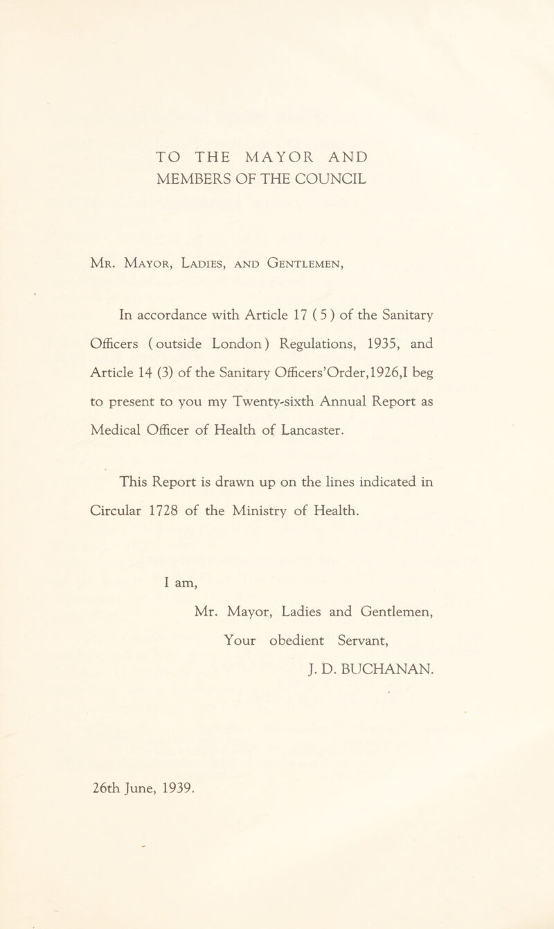 TO THE MAYOR AND MEMBERS OF THE COUNCIL Mr. Mayor, Ladies, and Gentlemen, In accordance with Article 17 (5 ) of the Sanitary Officers (outside London) Regulations, 1935, and Article 14 (3) of the Sanitary Officers’Order,1926,I beg to present to you my Twenty^sixth Annual Report as Medical Officer of Health of Lancaster. This Report is drawn up on the lines indicated in Circular 1728 of the Ministry of Health. I am, Mr. Mayor, Ladies and Gentlemen, Your obedient Servant, J. D. BUCHANAN. 26th June, 1939.