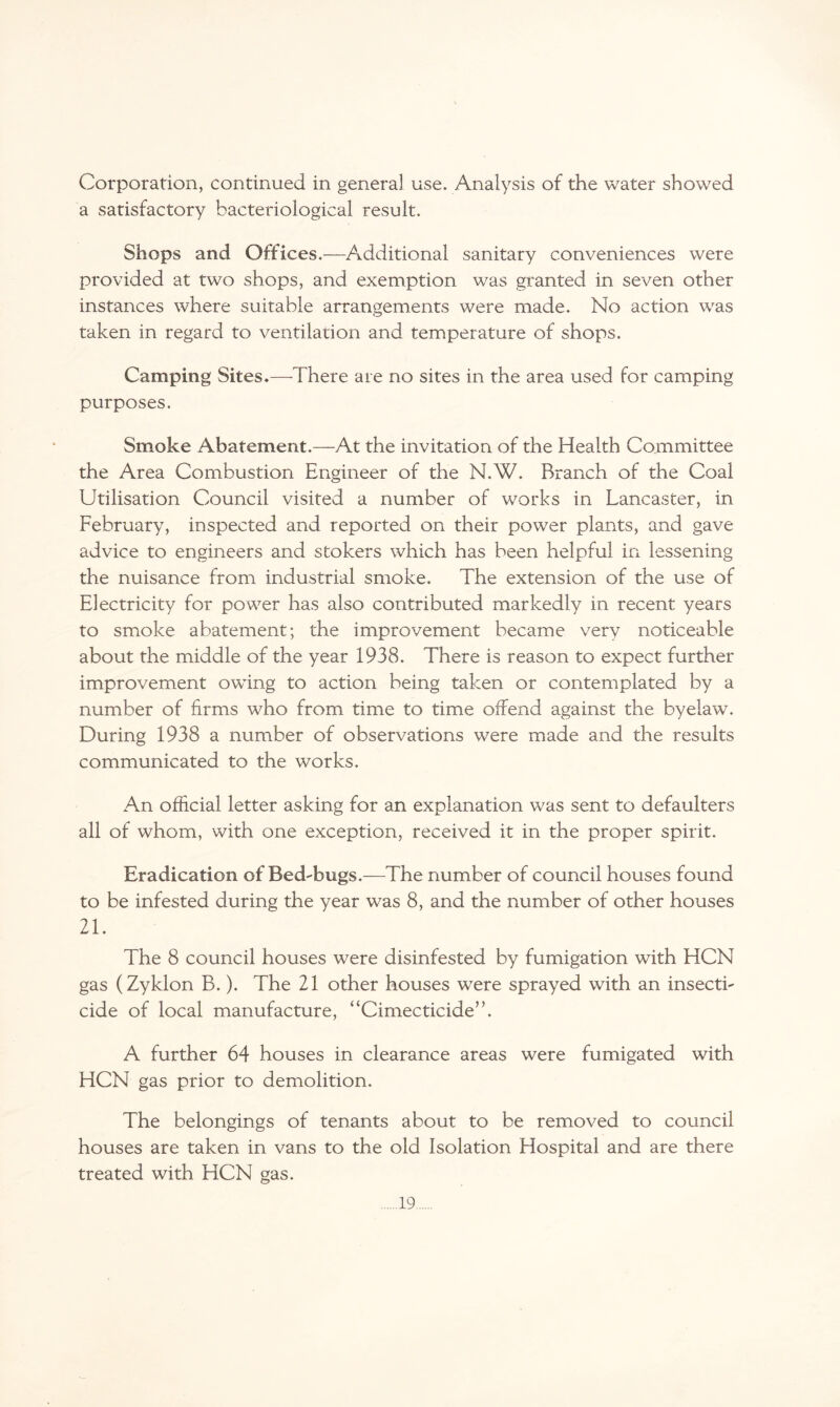 Corporation, continued in general use. Analysis of the water showed a satisfactory bacteriological result. Shops and Offices.—Additional sanitary conveniences were provided at two shops, and exemption was granted in seven other instances where suitable arrangements were made. No action was taken in regard to ventilation and temperature of shops. Camping Sites.—There are no sites in the area used for camping purposes. Smoke Abatement.—At the invitation of the Health Committee the Area Combustion Engineer of the N.W. Branch of the Coal Utilisation Council visited a number of works in Lancaster, in February, inspected and reported on their power plants, and gave advice to engineers and stokers which has been helpful in lessening the nuisance from industrial smoke. The extension of the use of Electricity for power has also contributed markedly in recent years to smoke abatement; the improvement became very noticeable about the middle of the year 1938. There is reason to expect further improvement owing to action being taken or contemplated by a number of firms who from time to time offend against the byelaw. During 1938 a number of observations were made and the results communicated to the works. An official letter asking for an explanation was sent to defaulters all of whom, with one exception, received it in the proper spirit. Eradication of Bed-bugs.—The number of council houses found to be infested during the year was 8, and the number of other houses 21. The 8 council houses were disinfested by fumigation with HCN gas (Zyklon B.). The 21 other houses were sprayed with an insecti¬ cide of local manufacture, “Cimecticide”. A further 64 houses in clearance areas were fumigated with HCN gas prior to demolition. The belongings of tenants about to be removed to council houses are taken in vans to the old Isolation Hospital and are there treated with HCN gas.