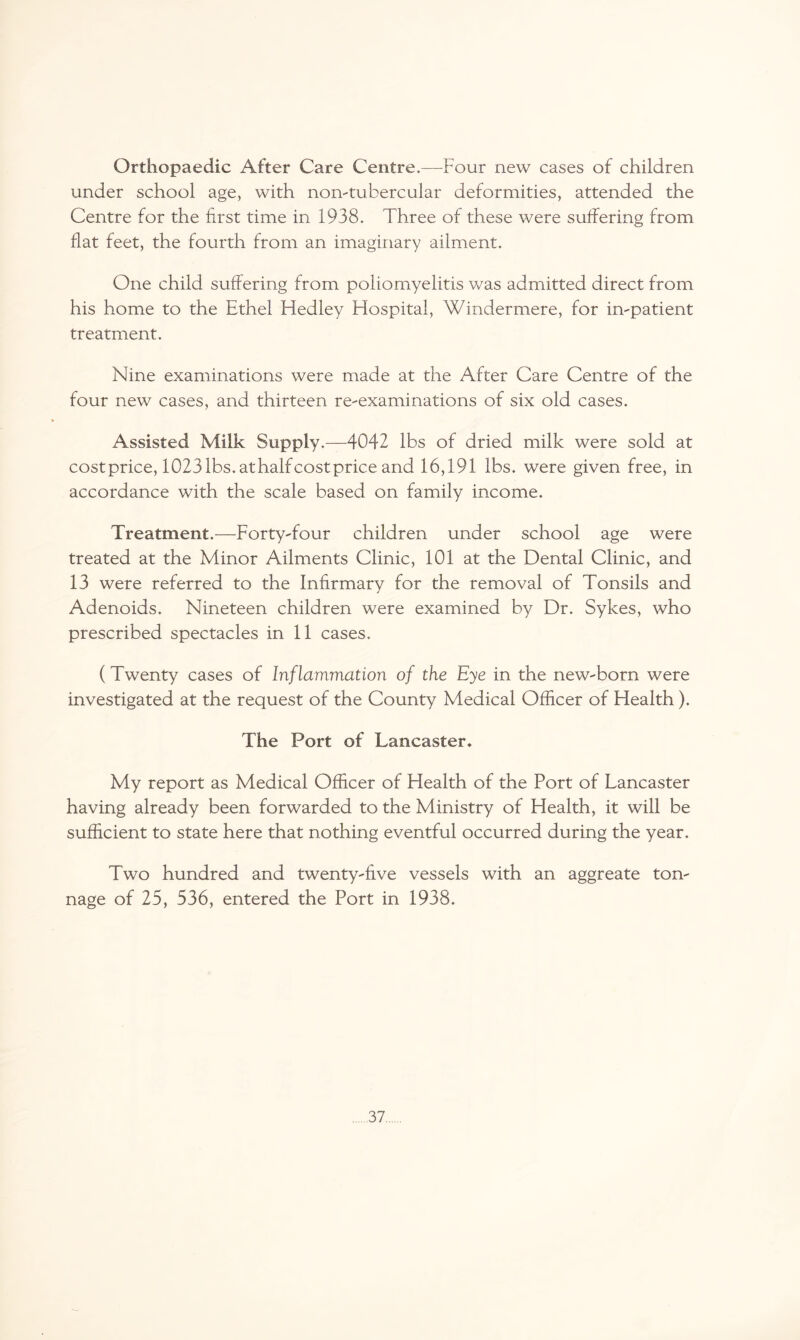 Orthopaedic After Care Centre.—Four new cases of children under school age, with non-tubercular deformities, attended the Centre for the first time in 1938. Three of these were suffering from flat feet, the fourth from an imaginary ailment. One child suffering from poliomyelitis was admitted direct from his home to the Ethel Fledley Hospital, Windermere, for impatient treatment. Nine examinations were made at the After Care Centre of the four new cases, and thirteen re-examinations of six old cases. Assisted Milk Supply.—4042 lbs of dried milk were sold at costprice, 1023 lbs. athalf cost price and 16,191 lbs. were given free, in accordance with the scale based on family income. Treatment.—Forty-four children under school age were treated at the Minor Ailments Clinic, 101 at the Dental Clinic, and 13 were referred to the Infirmary for the removal of Tonsils and Adenoids. Nineteen children were examined by Dr. Sykes, who prescribed spectacles in 11 cases. (Twenty cases of Inflammation of the Eye in the new-born were investigated at the request of the County Medical Officer of Health). The Port of Lancaster. My report as Medical Officer of Health of the Port of Lancaster having already been forwarded to the Ministry of Health, it will be sufficient to state here that nothing eventful occurred during the year. Two hundred and twenty-five vessels with an aggreate ton¬ nage of 25, 536, entered the Port in 1938.