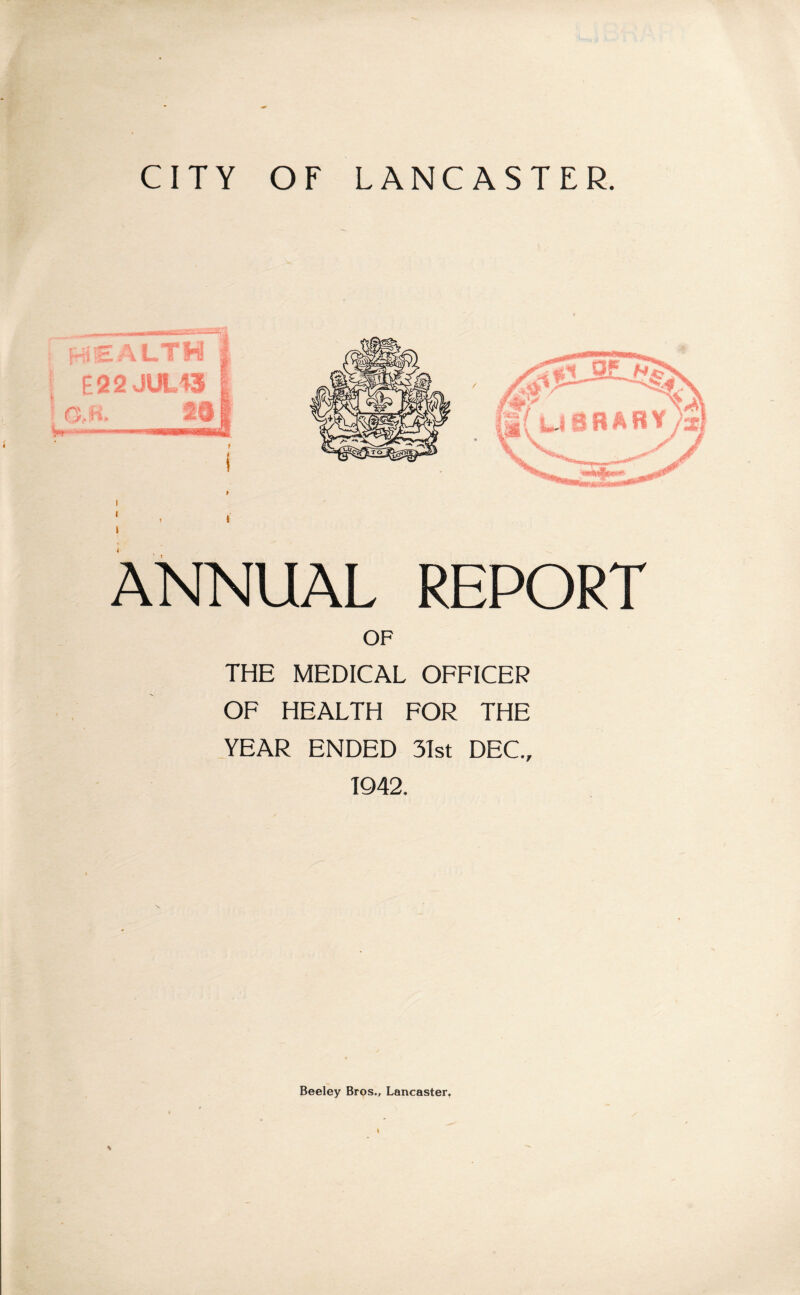 CITY OF LANCASTER. ANNUAL REPORT OF THE MEDICAL OFFICER OF HEALTH FOR THE YEAR ENDED 31st DEC., 1942. Beeley Bros., Lancaster.