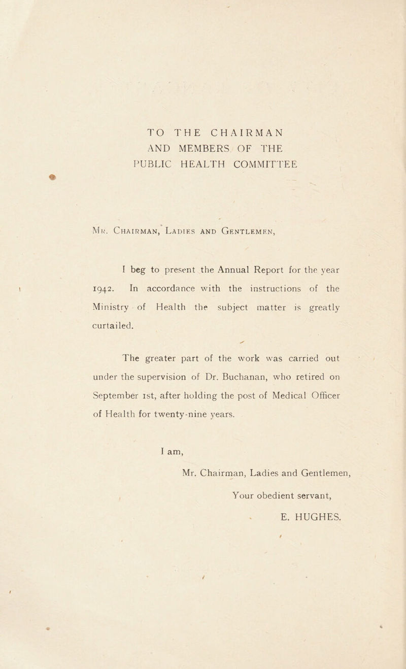 TO THE CHAIRMAN AND MEMBERS OF THE PUBLIC H E A LT H COMMITTEE *e Mr. Chairman, Ladies and Gentlemen, I beg to present the Annual Report for the year 1942. In accordance with the instructions of the Ministry of Health the subject matter is greatly curtailed. The greater part of the work was carried out under the supervision of Dr. Buchanan, who retired on September 1st, after holding the post of Medical Officer of Health for twenty-nine years. I am, Mr. Chairman, Ladies and Gentlemen, Your obedient servant, E. HUGHES. t / /