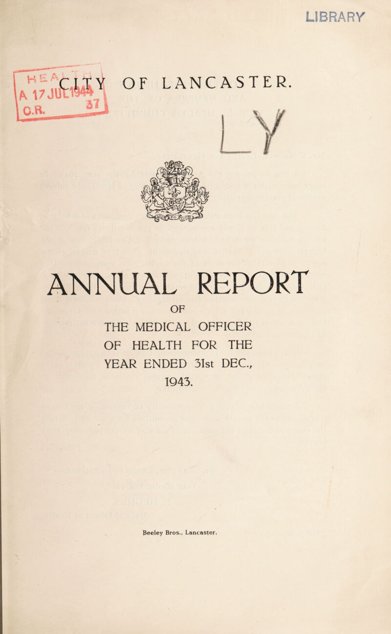 UBRARr ANNUAL REPORT OF THE MEDICAL OFFICER OF HEALTH FOR THE YEAR ENDED 31st DEC., 1943. Beeley Bros., Lancaster.