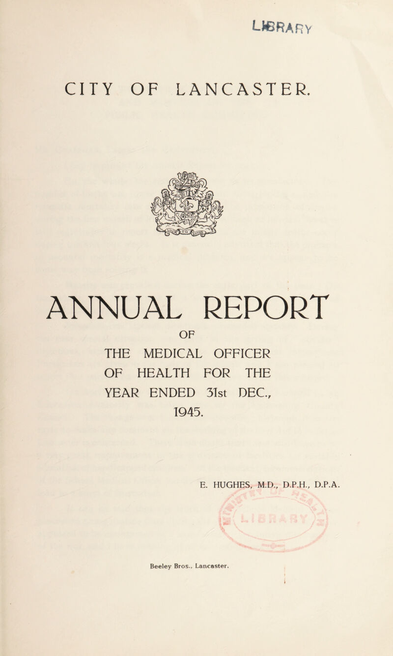 LF3RARY CITY OF LANCASTER. ANNUAL REPORT OF THE MEDICAL OFFICER OF HEALTH FOR THE YEAR ENDED 31st DEC., 1945. E. HUGHES, M.D., D.P.H., D.P.A. Beeley Bros., Lancaster,