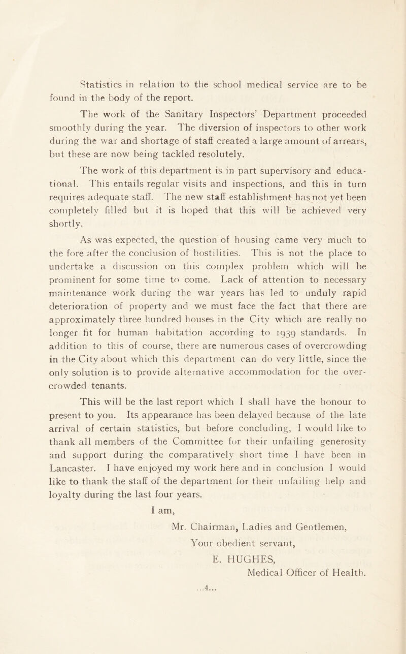 Statistics in relation to the school medical service are to be found in the body of the report. The work of the Sanitary Inspectors’ Department proceeded smoothly during the year. The diversion of inspectors to other work during the war and shortage of staff created a large amount of arrears, but these are now being tackled resolutely. The work of this department is in part supervisory and educa¬ tional. This entails regular visits and inspections, and this in turn requires adequate staff. The new staff establishment has not yet been completely filled but it is hoped that this will be achieved very shortly. As was expected, the question of housing came very much to the fore after the conclusion of hostilities. This is not the place to undertake a discussion on this complex problem which will be prominent for some time to come. Lack of attention to necessary maintenance work during the war years has led to unduly rapid deterioration of property and we must face the fact that there are approximately three hundred houses in the City which are really no longer fit for human habitation according to 1939 standards. In addition to this of course, there are numerous cases of overcrowding in the City about which this department can do very little, since the only solution is to provide alternative accommodation for the over¬ crowded tenants. This wdl be the last report which I shall have the honour to present to you. Its appearance has been delayed because of the late arrival of certain statistics, but before concluding, I would like to thank all members of the Committee for their unfailing generosity and support during the comparatively short time I have been in Lancaster. I have enjoyed my work here and in conclusion I would like to thank the staff of the department for their unfailing help and loyalty during the last four years. I am, Mr. Chairman, Ladies and Gentlemen, Your obedient servant, E. HUGHES, Medical Officer of Health.