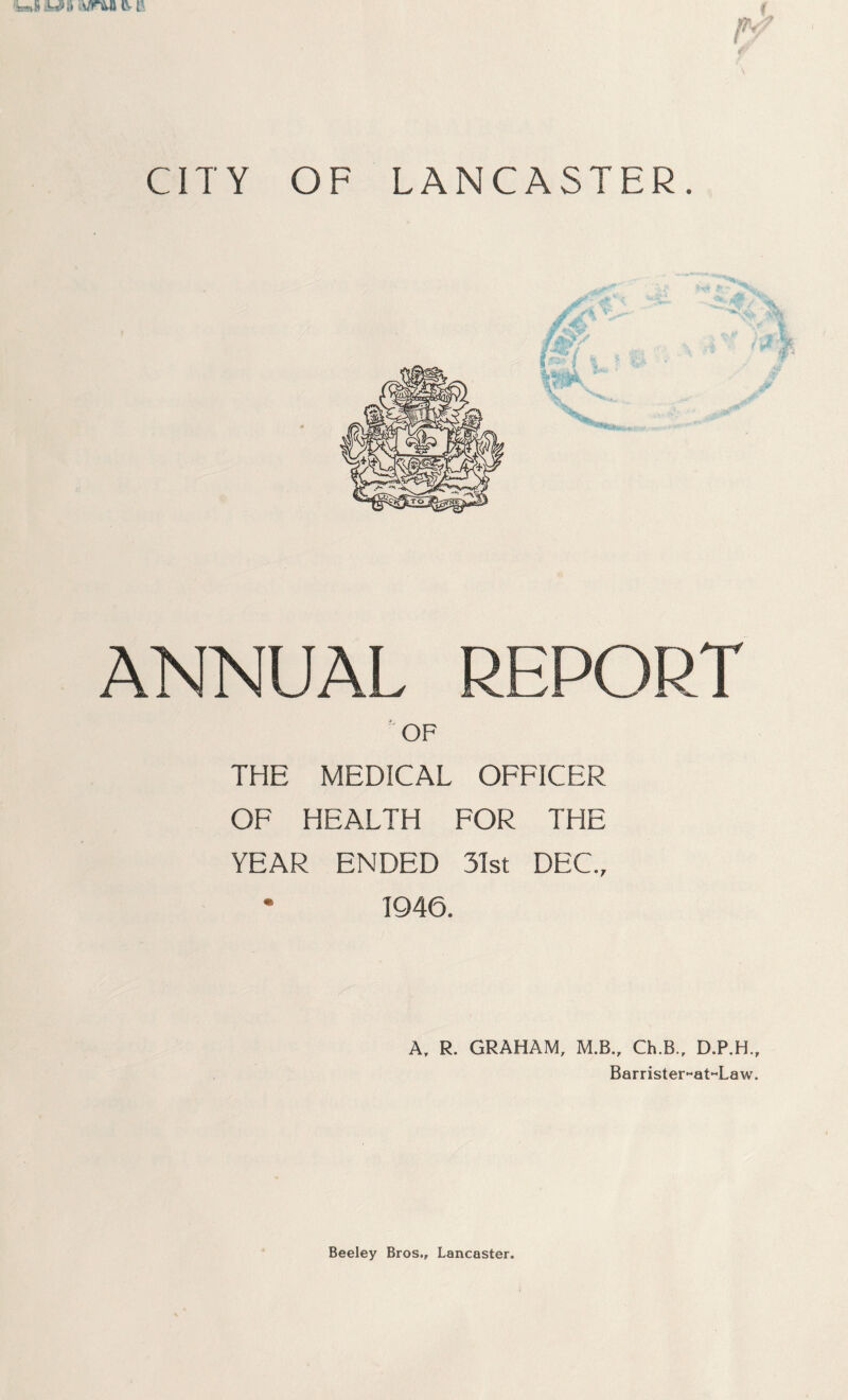 CITY OF LANCASTER. ANNUAL REPORT ' OF THE MEDICAL OFFICER OF HEALTH FOR THE YEAR ENDED 3Tst DEC., • 1946. A. R. GRAHAM, M.B., Ch.B.. D.P.H., Barrister-at«Law. Beeley Bros., Lancaster.