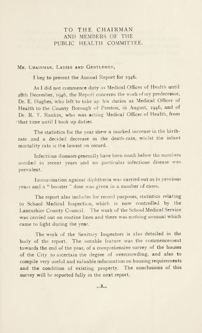 TO THE CHAIRMAN AND MEMBERS OF THE PUBLIC HEALTH COMMITTEE. Mr. Chairman, Ladies and Gentlemen, I beg to present the Annual Report for 1946. As I did not commence duty as Medical Officer of Health until 28th December, 1946, the Report concerns the workofiny predecessor, Dr. E. Hughes, who left to take up his duties as Medical Officer of Health to the County Borough of Preston, in August, 1946, and of Dr. R. r. Rankin, who was acting Medical Officer of Health, from that time until I took up duties. The statistics for the year shew a marked increase in the birth¬ rate and a decided decrease in the death-rate, whilst the inlant mortality rate is the lowest on record. Infectious diseases generally have been much below the numl)ers notified in recent years and no particular infectious disease was prevalent. Immunisation against diphtheria was carried out as in previous vears and a “ booster ” dose was given in a number of cases. The report also includes for record purposes, statistics relating to School Medical Inspection, which is now controlled by the Lancashire County Council, d'he work of the School Medical Service was carried out on routine lines and there was nothing unusual which came to light during the year. The work of the Sanitary Inspectors is also detailed in the body of the report. The notable feature was the commencement towards the end of the year, of a comprehensive survey of the houses of the City to ascertain the degree of overcrowding, and also to compile very useful and valuable information on housing requirements and the condition of existing property. The conclusions of this survey will be reported fully in the next report.