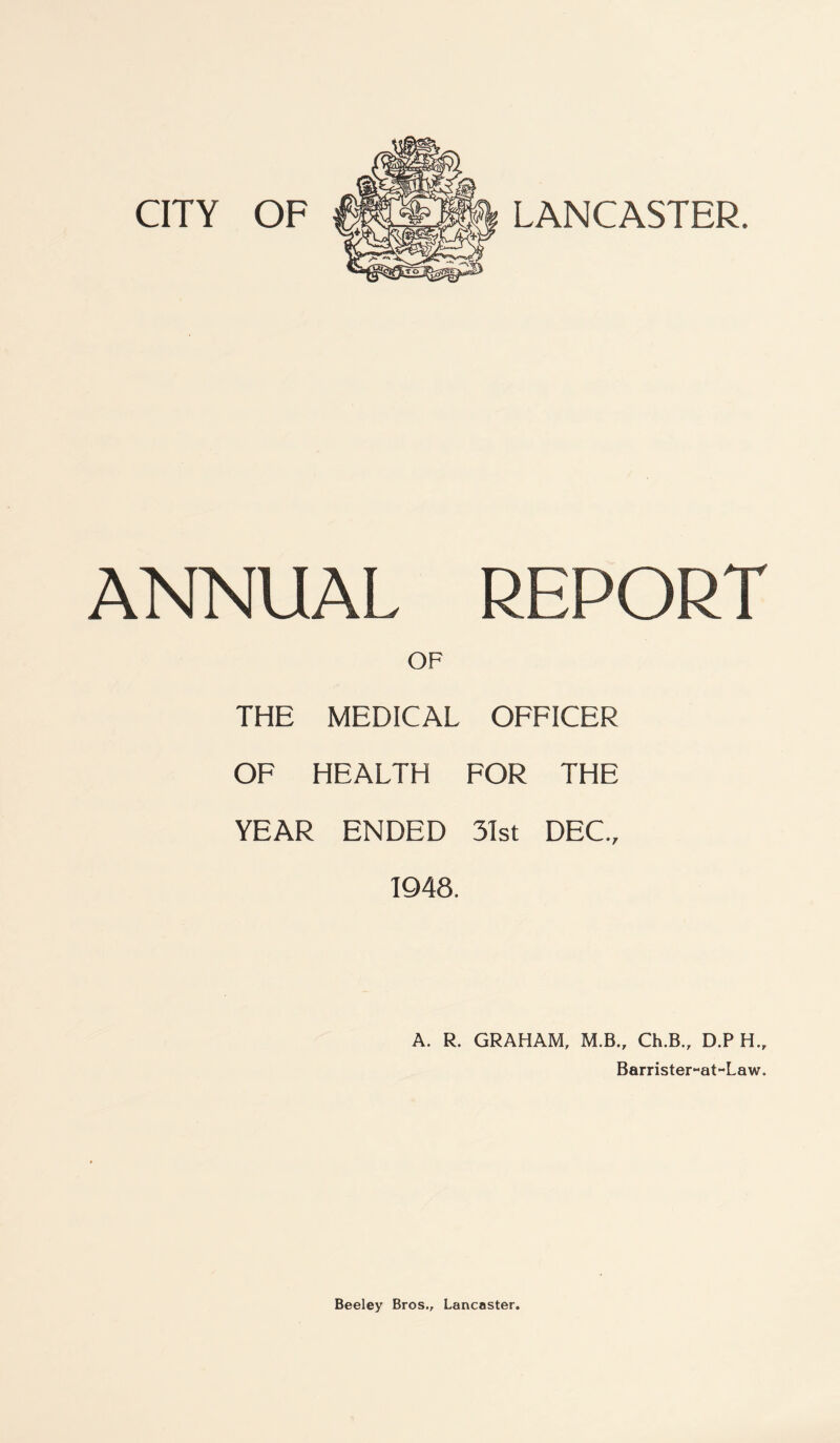CITY OF LANCASTER. ANNUAL REPORT OF THE MEDICAL OFFICER OF HEALTH FOR THE YEAR ENDED 31st DEC., 1948. A. R. GRAHAM, M.B., Ch.B., D.P H„ Barrister~at~Law. Beeley Bros., Lancaster.