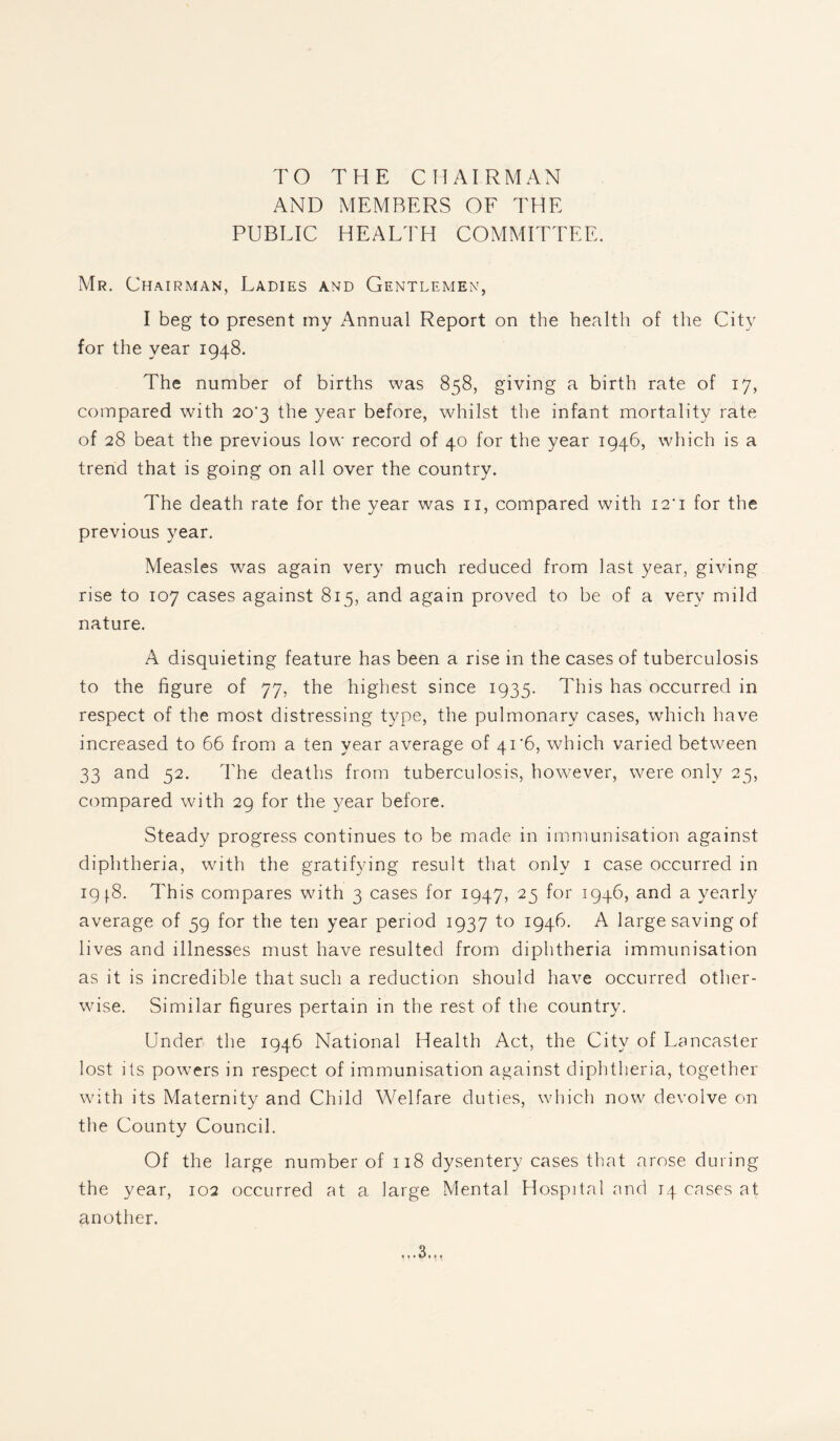 TO THE CHAIRMAN AND MEMBERS OF THE PUBLIC HEALTH COMMITTEE. Mr. Chairman, Ladies and Gentlemen, I beg to present my Annual Report on the health of the City for the year 1948. The number of births was 858, giving a birth rate of 17, compared with 20'3 the year before, whilst the infant mortality rate of 28 beat the previous low record of 40 for the year 1946, which is a trend that is going on all over the country. The death rate for the year was n, compared with I2‘i for the previous year. Measles was again very much reduced from last year, giving rise to 107 cases against 815, and again proved to be of a very mild nature. A disquieting feature has been a rise in the cases of tuberculosis to the figure of 77, the highest since 1935. This has occurred in respect of the most distressing type, the pulmonary cases, which have increased to 66 from a ten year average of 41*6, which varied between 33 and 52. The deaths from tuberculosis, however, were only 25, compared with 29 for the year before. Steady progress continues to be made in immunisation against diphtheria, with the gratifying result that only 1 case occurred in 1918. This compares with 3 cases for 1947, 25 for 1946, and a yearly average of 59 for the ten year period 1937 to 1946. A large saving of lives and illnesses must have resulted from diphtheria immunisation as it is incredible that such a reduction should have occurred other¬ wise. Similar figures pertain in the rest of the country. Under the 1946 National Health Act, the City of Lancaster lost its powers in respect of immunisation against diphtheria, together with its Maternity and Child Welfare duties, which now devolve on the County Council. Of the large number of 118 dysentery cases that arose during the year, 102 occurred at a large Mental Hospital and 14 cases at another.