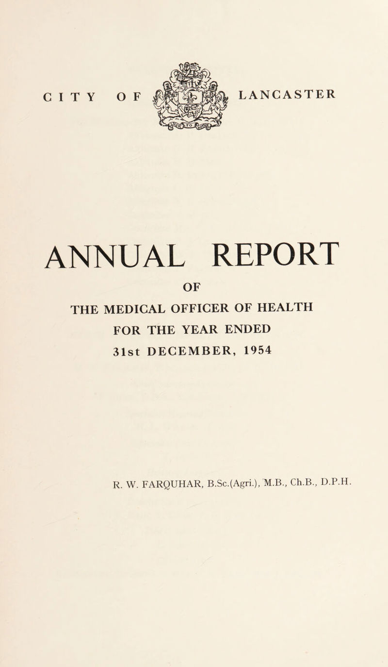 CITY OF LANCASTER ANNUAL REPORT OF THE MEDICAL OFFICER OF HEALTH FOR THE YEAR ENDED 31st DECEMBER, 1954 R. W. FARQUHAR, B.Sc.(Agri.), M.B., Ch.B., D.P.H.