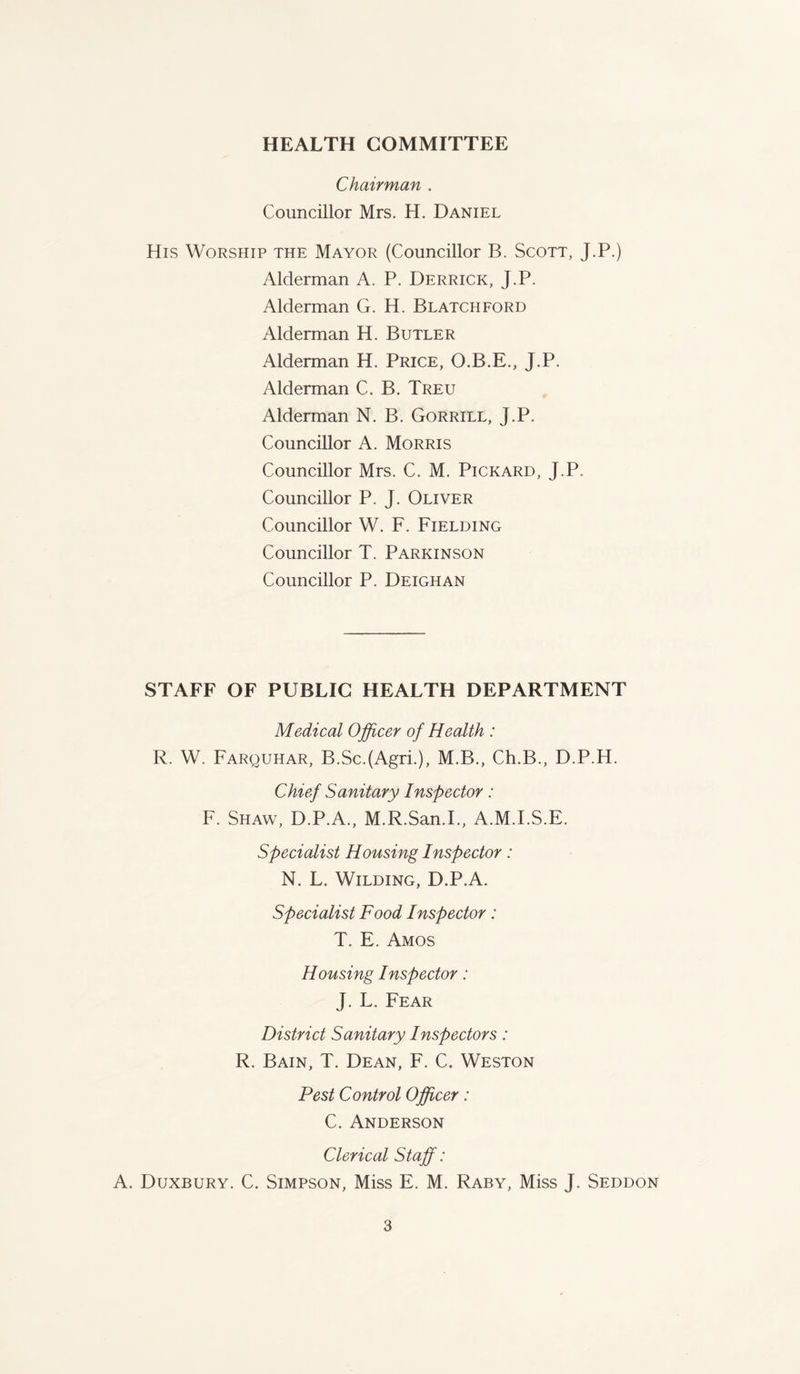 HEALTH COMMITTEE Chairman . Councillor Mrs. H. Daniel His Worship the Mayor (Councillor B. Scott, J.P.) Alderman A. P. Derrick, J.P. Alderman G. H. Blatchford Alderman H. Butler Alderman H. Price, O.B.E., J.P. Alderman C. B. Treu Alderman N. B. Gorrill, J.P. Councillor A. Morris Councillor Mrs. C. M. Pickard, J.P. Councillor P. J. Oliver Councillor W. F. Fielding Councillor T. Parkinson Councillor P. Deighan STAFF OF PUBLIC HEALTH DEPARTMENT Medical Officer of Health : R. W. Farquhar, B.ScJAgri.), M.B., Ch.B., D.P.H. Chief Sanitary Inspector: F. Shaw, D.P.A., M.R.San.I., A.M.I.S.E. Specialist Housing Inspector: N. L. Wilding, D.P.A. Specialist Food Inspector: T. E. Amos Housing Inspector: J. L. Fear District Sanitary Inspectors: R. Bain, T. Dean, F. C. Weston Pest Control Officer: C. Anderson Clerical Staff: A. Duxbury. C. Simpson, Miss E. M. Raby, Miss J. Seddon