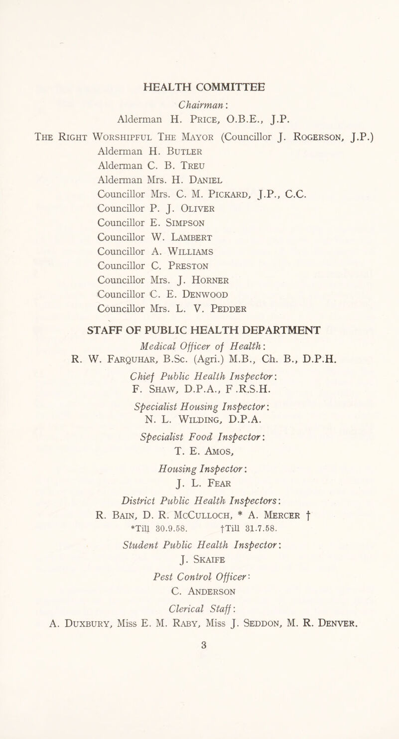 HEALTH COMMITTEE Chairman: Alderman H. Price, O.B.E., J.P. The Right Worshipful The Mayor (Councillor J. Rogerson, J.P.) Alderman H. Butler Alderman C. B. Treu Alderman Mrs. H. Daniel Councillor Mrs. C. M. Pickard, J.P., C.C. Councillor P. J. Oliver Councillor E. Simpson Councillor W. Lambert Councillor A. Williams Councillor C. Preston Councillor Mrs. J. Horner Councillor C. E. Denwood Councillor Mrs. L. V. Pedder STAFF OF PUBLIC HEALTH DEPARTMENT Medical Officer of Health: R. W. Farquhar, B.Sc. (Agri.) M.B., Ch. B., D.P.H. Chief Public Health Inspector: F. Shaw, D.P.A., F .R.S.H. Specialist Housing Inspector: N. L. Wilding, D.P.A. Specialist Food Inspector: T. E. Amos, Housing Inspector: J. L. Fear District Public Health Inspectors: R. Bain, D. R. McCulloch, * A. Mercer f ♦Till 30.9.58. fTill 31.7.58. Student Public Health Inspector: J. Skaife Pest Control Officer- C. Anderson Clerical Staff: A. Duxbury, Miss E. M. Raby, Miss J. Seddon, M. R. Denver.