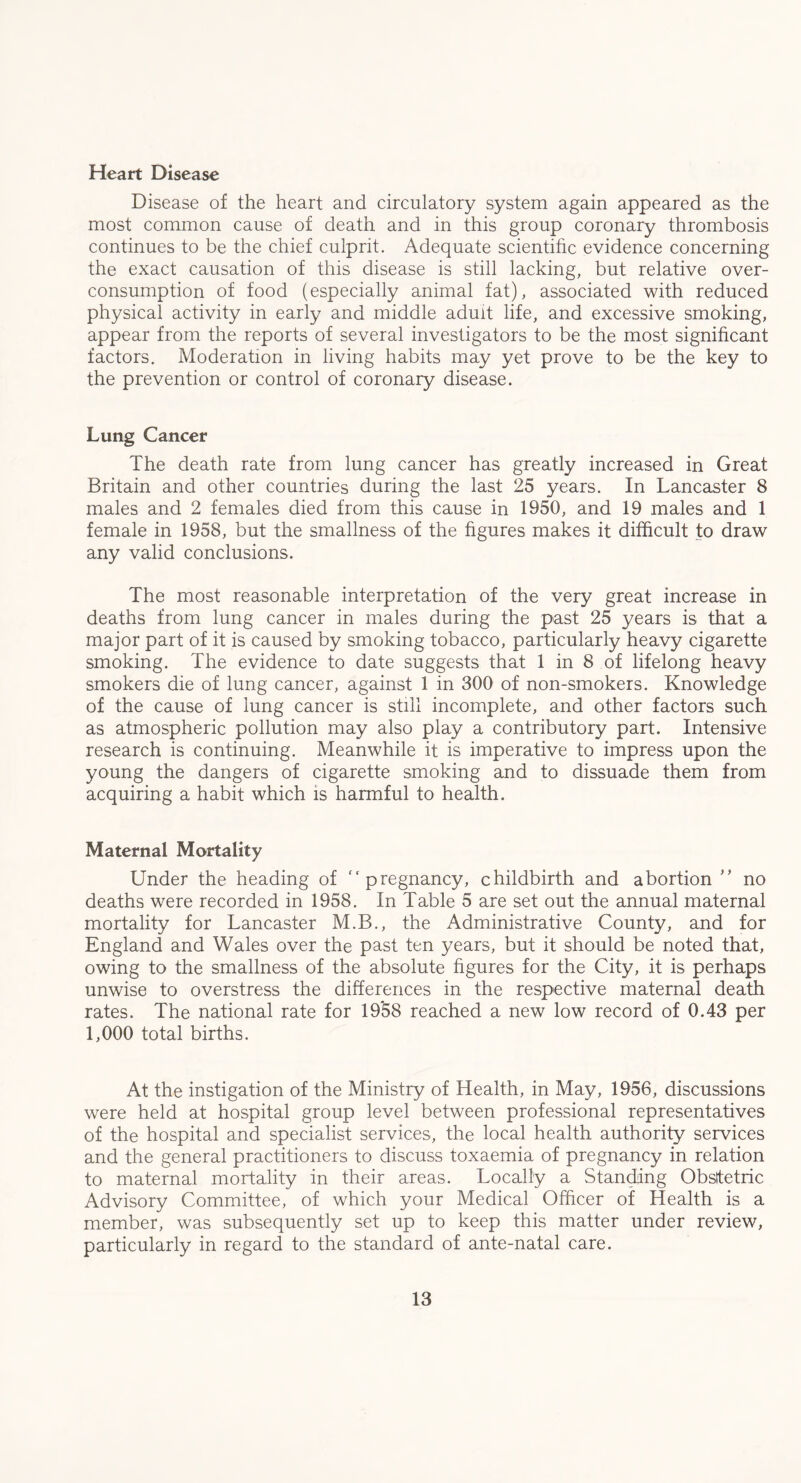 Heart Disease Disease of the heart and circulatory system again appeared as the most common cause of death and in this group coronary thrombosis continues to be the chief culprit. Adequate scientific evidence concerning the exact causation of this disease is still lacking, but relative over¬ consumption of food (especially animal fat), associated with reduced physical activity in early and middle adult life, and excessive smoking, appear from the reports of several investigators to be the most significant factors. Moderation in living habits may yet prove to be the key to the prevention or control of coronary disease. Lung Cancer The death rate from lung cancer has greatly increased in Great Britain and other countries during the last 25 years. In Lancaster 8 males and 2 females died from this cause in 1950, and 19 males and 1 female in 1958, but the smallness of the figures makes it difficult to draw any valid conclusions. The most reasonable interpretation of the very great increase in deaths from lung cancer in males during the past 25 years is that a major part of it is caused by smoking tobacco, particularly heavy cigarette smoking. The evidence to date suggests that 1 in 8 of lifelong heavy smokers die of lung cancer, against 1 in 300 of non-smokers. Knowledge of the cause of lung cancer is still incomplete, and other factors such as atmospheric pollution may also play a contributory part. Intensive research is continuing. Meanwhile it is imperative to impress upon the young the dangers of cigarette smoking and to dissuade them from acquiring a habit which is harmful to health. Maternal Mortality Under the heading of fc pregnancy, childbirth and abortion ” no deaths were recorded in 1958. In Table 5 are set out the annual maternal mortality for Lancaster M.B., the Administrative County, and for England and Wales over the past ten years, but it should be noted that, owing to the smallness of the absolute figures for the City, it is perhaps unwise to overstress the differences in the respective maternal death rates. The national rate for 1958 reached a new low record of 0.43 per 1,000 total births. At the instigation of the Ministry of Health, in May, 1956, discussions were held at hospital group level between professional representatives of the hospital and specialist services, the local health authority services and the general practitioners to discuss toxaemia of pregnancy in relation to maternal mortality in their areas. Locally a Standing Obsitetric Advisory Committee, of which your Medical Officer of Health is a member, was subsequently set up to keep this matter under review, particularly in regard to the standard of ante-natal care.