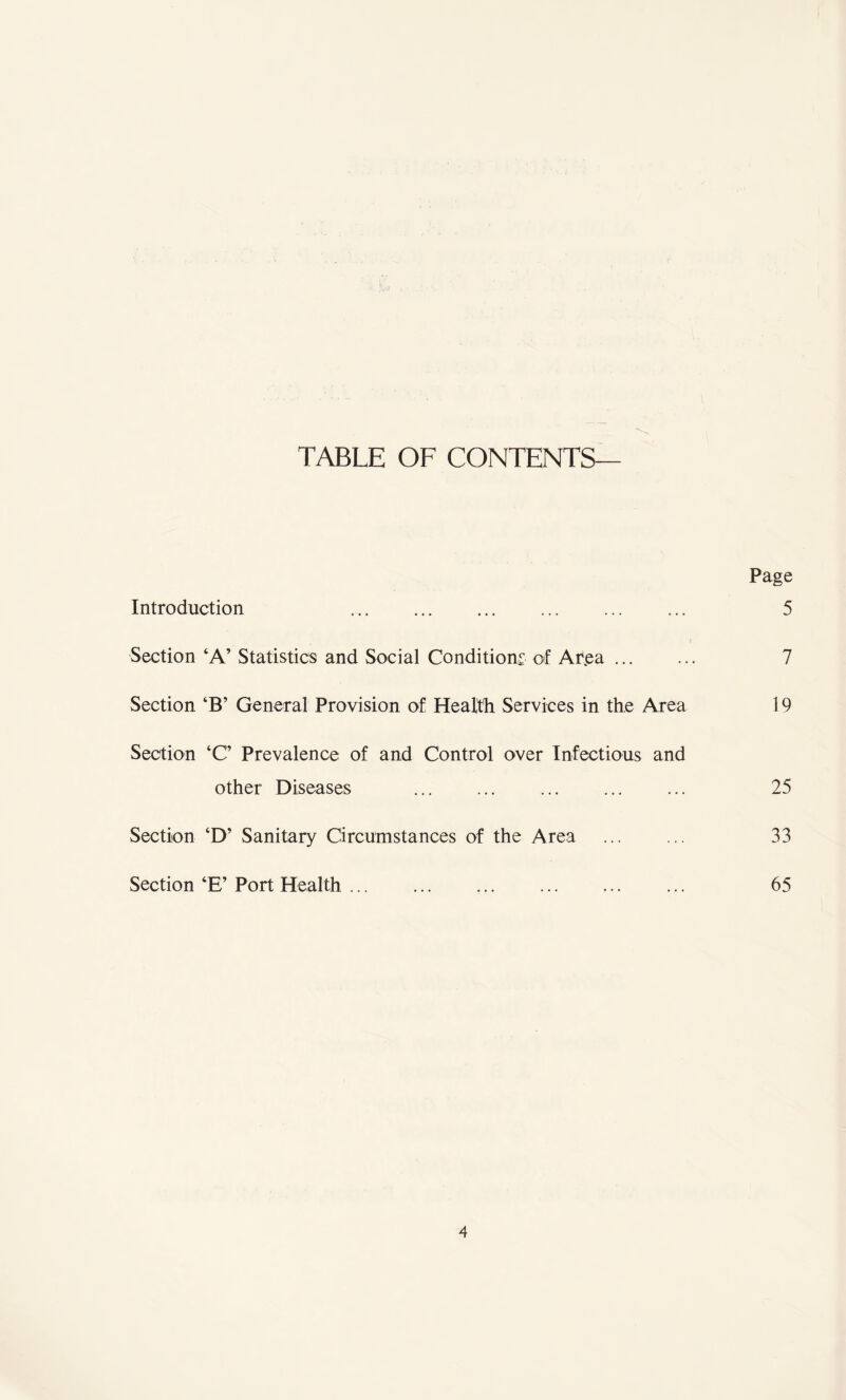 TABLE OF CONTENTS Page Introduction .... 5 Section ‘A’ Statistics and Social Conditions of Ar.ea. 7 Section ‘B’ General Provision of Health Services in the Area 19 Section ‘C Prevalence of and Control over Infectious and other Diseases . ... ... ... 25 Section ‘D’ Sanitary Circumstances of the Area ... ... 33 Section ‘E’ Port Health. 65