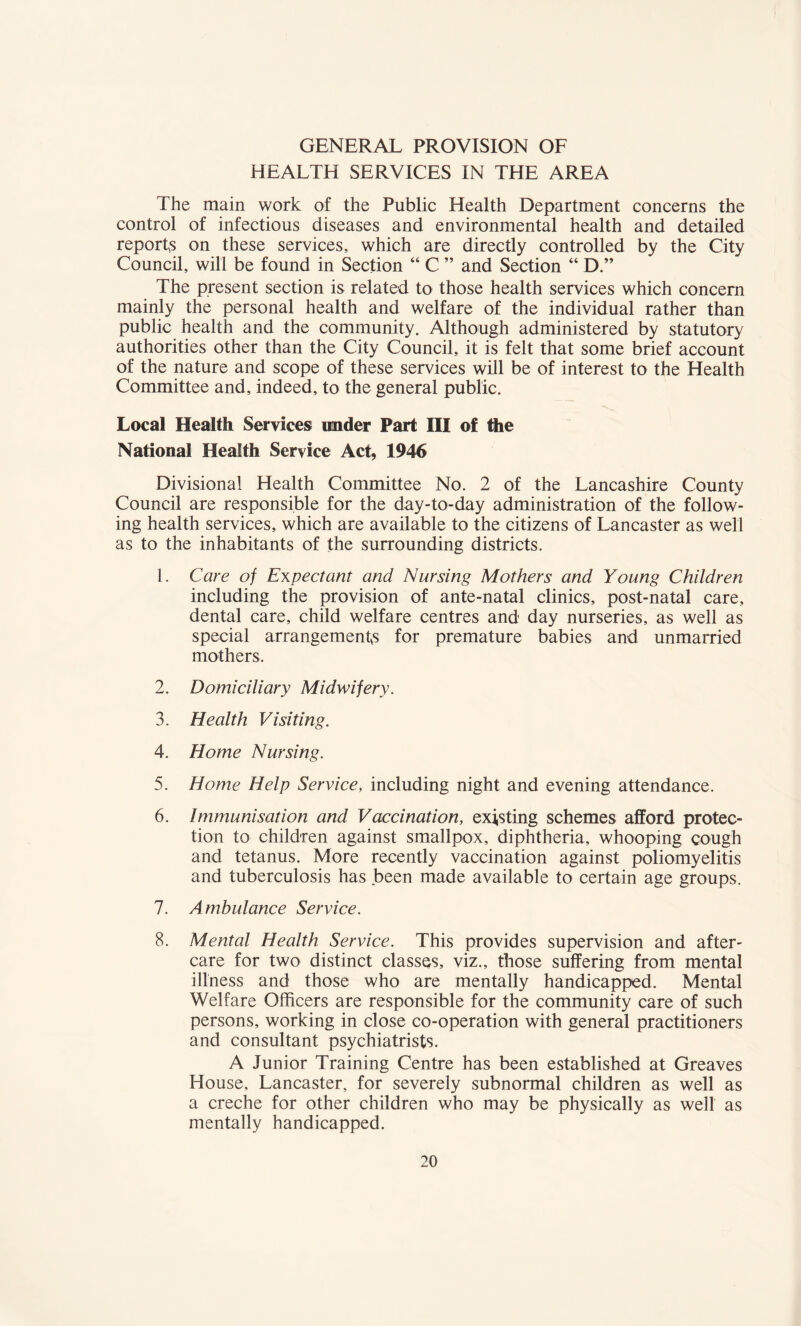 GENERAL PROVISION OF HEALTH SERVICES IN THE AREA The main work of the Public Health Department concerns the control of infectious diseases and environmental health and detailed reports on these services, which are directly controlled by the City Council, will be found in Section “ C ” and Section “ D.” The present section is related to those health services which concern mainly the personal health and welfare of the individual rather than public health and the community. Although administered by statutory authorities other than the City Council, it is felt that some brief account of the nature and scope of these services will be of interest to the Health Committee and, indeed, to the general public. Local Health Services under Part III of the National Health Service Act, 1946 Divisional Health Committee No. 2 of the Lancashire County Council are responsible for the day-to-day administration of the follow¬ ing health services, which are available to the citizens of Lancaster as well as to the inhabitants of the surrounding districts. 1. Care of Expectant and Nursing Mothers and Young Children including the provision of ante-natal clinics, post-natal care, dental care, child welfare centres and day nurseries, as well as special arrangements for premature babies and unmarried mothers, 2. Domiciliary Midwifery. 3. Health Visiting. 4. Home Nursing. 5. Home Help Service, including night and evening attendance. 6. Immunisation and Vaccination, existing schemes afford protec¬ tion to children against smallpox, diphtheria, whooping cough and tetanus. More recently vaccination against poliomyelitis and tuberculosis has been made available to certain age groups. 7. Ambulance Service. 8. Mental Health Service. This provides supervision and after¬ care for two distinct classes, viz., those suffering from mental illness and those who are mentally handicapped. Mental Welfare Officers are responsible for the community care of such persons, working in close co-operation with general practitioners and consultant psychiatrists. A Junior Training Centre has been established at Greaves House, Lancaster, for severely subnormal children as well as a creche for other children who may be physically as well as mentally handicapped.