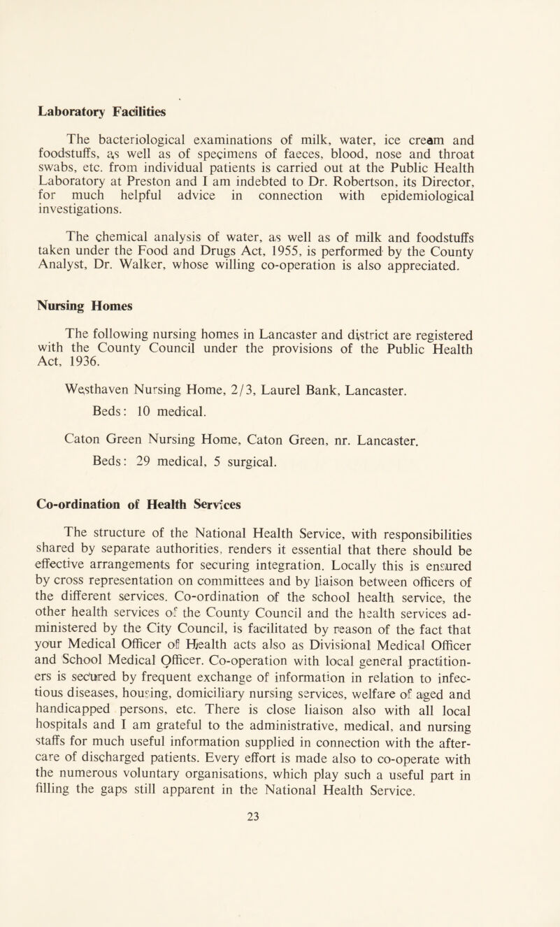 Laboratory Facilities The bacteriological examinations of milk, water, ice cream and foodstuffs, a,s well as of specimens of faeces, blood, nose and throat swabs, etc. from individual patients is carried out at the Public Health Laboratory at Preston and I am indebted to Dr. Robertson, its Director, for much helpful advice in connection with epidemiological investigations. The chemical analysis of water, as well as of milk and foodstuffs taken under the Food and Drugs Act, 1955, is performed by the County Analyst, Dr. Walker, whose willing co-operation is also appreciated. Nursing Homes The following nursing homes in Lancaster and district are registered with the County Council under the provisions of the Public Health Act, 1936. Westhaven Nursing Home, 2/3, Laurel Bank, Lancaster. Beds: 10 medical. Caton Green Nursing Home, Caton Green, nr. Lancaster. Beds: 29 medical, 5 surgical. Co-ordination of Health Services The structure of the National Health Service, with responsibilities shared by separate authorities, renders it essential that there should be effective arrangements for securing integration. Locally this is ensured by cross representation on committees and by liaison between officers of the different services. Co-ordination of the school health service, the other health services of the County Council and the health services ad¬ ministered by the City Council, is facilitated by reason of the fact that your Medical Officer of Health acts also as Divisional Medical Officer and School Medical Officer. Co-operation with local general practition¬ ers is secured by frequent exchange of information in relation to infec¬ tions diseases, housing, domiciliary nursing services, welfare of aged and handicapped persons, etc. There is close liaison also with all local hospitals and I am grateful to the administrative, medical, and nursing staffs for much useful information supplied in connection with the after¬ care of discharged patients. Every effort is made also to co-operate with the numerous voluntary organisations, which play such a useful part in filling the gaps still apparent in the National Health Service.