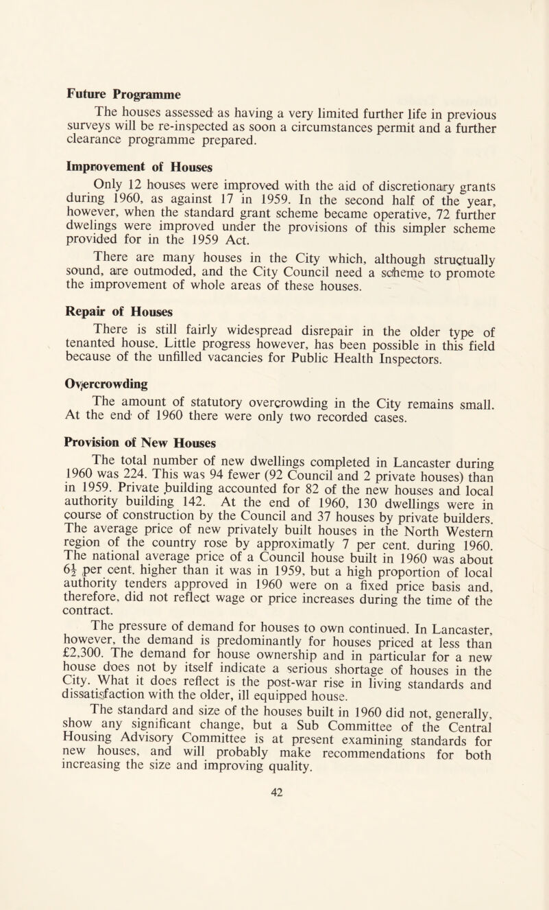 Future Programme The houses assessed' as having a very limited further life in previous surveys will be re-inspected as soon a circumstances permit and a further clearance programme prepared. Improvement of Houses Only 12 houses were improved with the aid of discretionary grants during 1960, as against 17 in 1959. In the second half of the year, however, when the standard grant scheme became operative, 72 further dwelings were improved under the provisions of this simpler scheme provided for in the 1959 Act. There are many houses in the City which, although structually sound, are outmoded, and the City Council need a sdheme to promote the improvement of whole areas of these houses. Repair of Houses There is still fairly widespread disrepair in the older type of tenanted house. Little progress however, has been possible in this field because of the unfilled vacancies for Public Health Inspectors. Overcrowding The amount of statutory overcrowding in the City remains small. At the end of 1960 there were only two recorded cases. Provision of New Houses The total number of new dwellings completed in Lancaster during 1960 was 224. This was 94 fewer (92 Council and 2 private houses) than in 1959. Private building accounted for 82 of the new houses and local authority building 142. At the end of 1960, 130 dwellings were in course of construction by the Council and 37 houses by private builders. The average price of new privately built houses in the North Western region of the country rose by approximate 7 per cent, during 1960. The national average price of a Council house built in 1960 was about 6i per cent, higher than it was in 1959, but a high proportion of local authority tenders approved in 1960 were on a fixed price basis and, therefore, did not reflect wage or price increases during the time of the contract. The pressure of demand for houses to own continued. In Lancaster, however, the demand is predominantly for houses priced at less than £2,300. The demand for house ownership and in particular for a new house does not by itself indicate a serious shortage of houses in the City. What it does reflect is the post-war rise in living standards and dissatisfaction with the older, ill equipped house. The standard and size of the houses built in 1960 did not, generally, show any significant change, but a Sub Committee of the Central Housing Advisory Committee is at present examining standards for new houses, and will probably make recommendations for both increasing the size and improving quality.