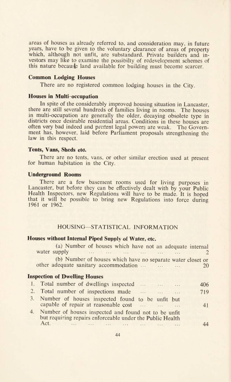 areas of houses as already referred to, and consideration may, in future years, have to be given to the voluntary clearance of areas of property which, although not unfit, are substandard. Private builders and in¬ vestors may like to examine the possibilty of redevelopment schemes of this nature because land available for building must become scarcer. Common Lodging Houses There are no registered common lodging houses in the City. Houses in Multi-occupation In spite of the considerably improved housing situation in Lancaster, there are still several hundreds of families living in rooms. The houses in multi-occupation are generally the older, decaying obsolete type in districts once desirable residential areas. Conditions in these houses are often very bad indeed and present legal powers are weak. The Govern¬ ment has, however, laid before Parliament proposals strengthening the law in this respect. Tents, Vans, Sheds etc. There are no tents, vans, or other similar erection used at present for human habitation in the City. Underground Rooms There are a few basement rooms used for living purposes in Lancaster, but before they can be effectively dealt with by your Public Health Inspectors, new Regulations will have to be made. It is hoped that it will be possible to bring new Regulations into force during 1961 or 1962. HOUSING—STATISTICAL INFORMATION Houses without Internal Piped Supply of Water, etc. (a) Number of houses which have not an adequate internal water supply 2 (b) Number of houses which have no separate water closet or other adequate sanitary accommodation. 20 Inspection of Dwelling Houses 1. Total number of dwellings inspected ••• ... ... 406 2. Total number of inspections made ... . 719 3. Number of houses inspected found to be unfit but capable of repair at reasonable cost ... . 41 4. Number of houses inspected and found not to be unfit but requiring repairs enforceable under the Public Health Act. 44