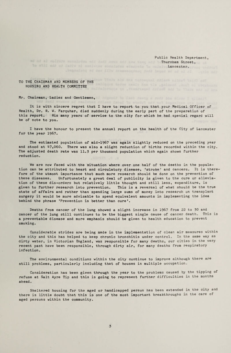 Public Health Department, Thurnham Street, Lancaster, TO THE CHAIRMAN AND MEMBERS OF THE HOUSING AND HEALTH COMMITTEE Mr, Chairman, Ladies and Gentlemen, It is with sincere regret that I have to report to you that your Medical Officer of Health, Dr. R. W. Farquhar, died suddenly during the early part of the preparation of this report. His many years of service to the city for which he had special regard will be of note to you. I have the honour to present the annual report on the health of the City of Lancaster for the year 1967. The estimated population of mid-1967 was again slightly reduced on the preceding year and stood at 47,060. There was also a slight reduction of births recorded within the city. The adjusted death rate was 11,3 per thousand population which again shows further reduction. We are now faced with the situation where over one half of the deaths in the popula¬ tion can be attributed to heart and circulatory disease, 'stroke® and cancers. It is there¬ fore of the utmost importance that much more research should be done on the prevention of these diseases. Unfortunately a great deal of publicity is given to the cure or allevia¬ tion of these dis-orders but relatively little thought and still less, expenditure, is given to further research into prevention. This is a reversal of what should be the true state of affairs and rather than spending large sums of money into research on transplant surgery it would be more advisable to spend equivalent amounts in implementing the idea behind the phrase 'Prevention is better than cure'. Deaths from cancer of the lung showed a slight increase in 1967 from 22 to 30 and cancer of the lung still continues to be the biggest single cause of cancer death. This is a preventable disease and more emphasis should be given to health education to prevent smoking. Considerable strides are being made in the implementation of clean air measures within the city and this has helped to keep chronic bronchitis under control. In the same way as dirty water, in Victorian England, was responsible for many deaths, our cities in the very recent past have been responsible, through dirty air, for many deaths from respiratory infection. The environmental conditions within the city continue to improve although there are still problems, particularly including that of houses in multiple occupation. Consideration has been given through the year to the problems caused by the tipping of refuse at Salt Ayre Tip and this is going to represent further difficulties in the months ahead. Sheltered housing for the aged or handicapped person has been extended in the city and there is little doubt that this is one of the most important breakthroughs in the care of aged persons within the community.