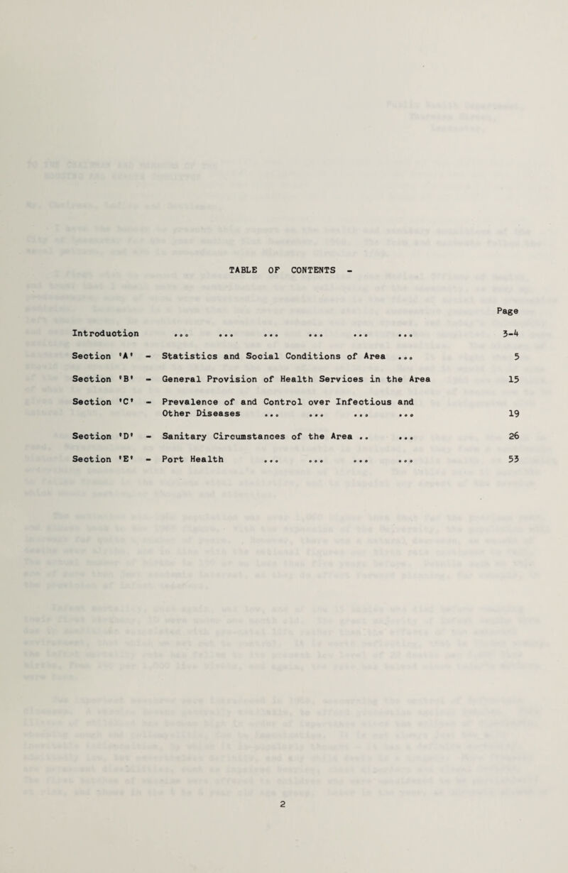 TABLE OF CONTENTS Introduction Section 'A' Section •B* Section »C* Section • D' Section •E» • o o • • o • o o Statistics and Social Conditions of Area . .<> General Provision of Health Services in the Area Prevalence of and Control over Infectious and Other Diseases o«o ©«<> • • © • © <> Sanitary Circumstances of the Area .. ... Port Health ... o©. o.o ooo Page 3-4 5 15 19 26 55 2