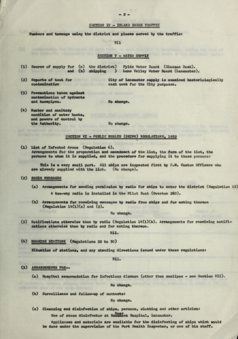 2 SECTION iv - INLAND BARGE TRAFFIC Numbers and tonnage using the district and places served by the traffics Nil SECTION V - WATER SUPPLY (1) Source of supply for (a) the district) and (b) shipping ) Fylde Water Board (Glasson Dook). Lune Valley Water Board (Lancaster). (2) Reports of test for contamination City of Lancaster supply is examined baoteriologically eaoh week for the City purposes. (5) Precautions taken against oontamination of hydrants and hosapipes. Ho change. (4) Number and sanitary condition of water boats, and powers of control by the Authority. No change. SECTION VI . PUBLIC HEALTH (SHIPS) REGULATIONS, 1952 \ (1) List of Infected Areas (Regulation 6). Arrangements for the preparation and amendment of the list, the form of the list, the persons to whoa it is supplied, and the procedure for supplying it to those persons 1 This is e very small port. All ships are inspected first by H.K. Custom Offioers who are already supplied with the list. (No change). (2) RADIO MESSAGES (a) Arrangements for sending permission by radio for ships to enter the district (Regulation 13) A two-way radio is installed in the Pilot Boat (Overton 260). (b) Arrangements for receiving messages by radio from ships and for acting thereon (Regulation I4(l)(a) and (2). No change. (3) Notifications otherwise than by radio (Regulation I4(l)(b). Arrangements for receiving notifi¬ cations otherwise than by radio and for acting thereon. Nil. (4) MOORING STATIONS (Regulations 22 to 30) Situation of stations, and any standing directions issued under these regulations* Nil. (5) ARRANGEMENTS FORt- (a) Hospital accommodation for infectious disease (other than smallpox - see Section VII). No change. (b) Surveillance and follow-up of contacts* No change. (e) Cleansing and disinfection of ships, persons, clothing and other articles: Use of steam disinfector at Hospital, Lancaster. Appliances and materials are available for the disinfecting of ships which would be done under the supervision of the Port Health Inspector, or one of his staff. i