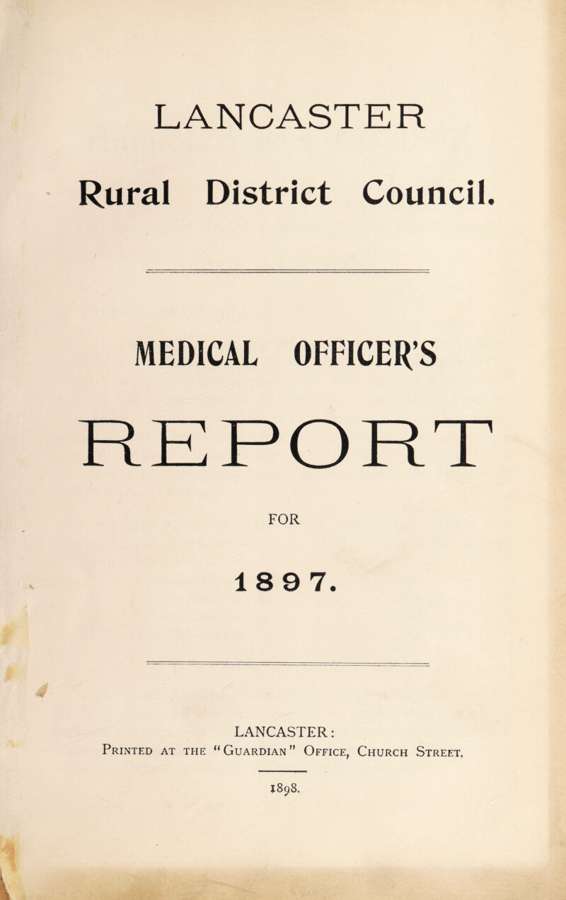 LANCASTER Rural District Council. MEDICAL OFFICER’S FOR 189 7. LANCASTER: Printed at tfie “Guardian” Office, Church Street, 1898.