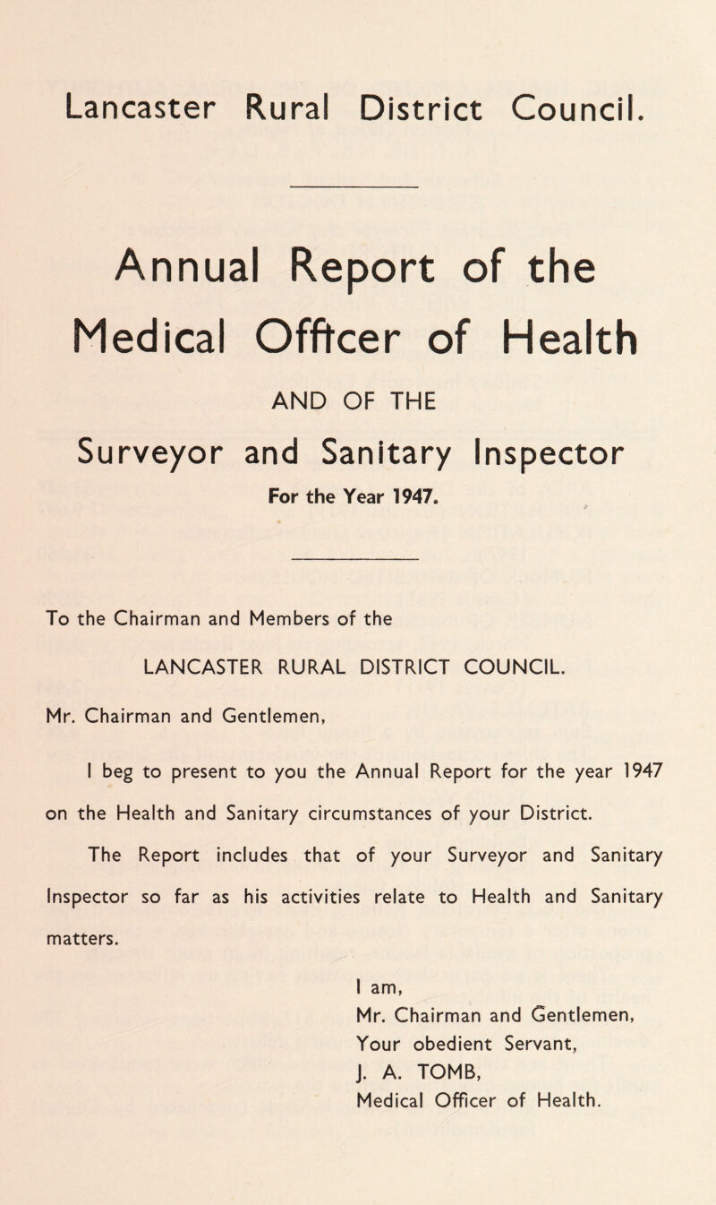 Lancaster Rural District Council. Annual Report of the Medical Officer of Health AND OF THE Surveyor and Sanitary Inspector For the Year 1947, To the Chairman and Members of the LANCASTER RURAL DISTRICT COUNCIL. Mr. Chairman and Gentlemen, I beg to present to you the Annual Report for the year 1947 on the Health and Sanitary circumstances of your District. The Report includes that of your Surveyor and Sanitary Inspector so far as his activities relate to Health and Sanitary matters. I am, Mr. Chairman and Gentlemen, Your obedient Servant, J. A. TOMB, Medical Officer of Health.