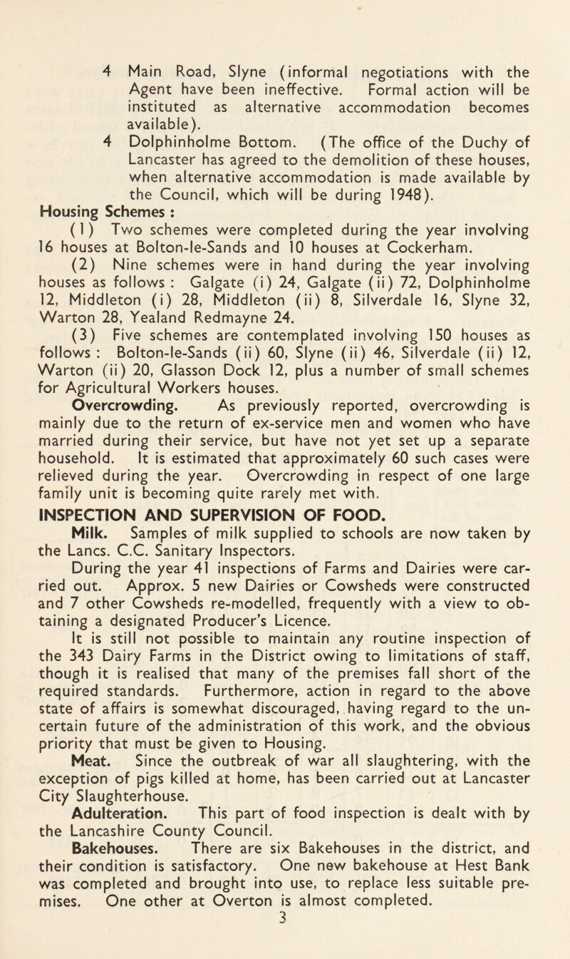 4 Main Road, Slyne (informal negotiations with the Agent have been ineffective. Formal action will be instituted as alternative accommodation becomes available). 4 Dolphinholme Bottom. (The office of the Duchy of Lancaster has agreed to the demolition of these houses, when alternative accommodation is made available by the Council, which will be during 1948). Housing Schemes : (1) Two schemes were completed during the year involving 16 houses at Bolton-le-Sands and 10 houses at Cockerham. (2) Nine schemes were in hand during the year involving houses as follows : Galgate (i) 24, Galgate (ii) 72, Dolphinholme 12, Middleton (i) 28, Middleton (ii) 8, Silverdale 16, Slyne 32, Warton 28, Yealand Redmayne 24. (3) Five schemes are contemplated involving 150 houses as follows : Bolton-le-Sands (ii) 60, Slyne (ii) 46, Silverdale (ii) 12, Warton (ii) 20, Glasson Dock 12, plus a number of small schemes for Agricultural Workers houses. Overcrowding. As previously reported, overcrowding is mainly due to the return of ex-service men and women who have married during their service, but have not yet set up a separate household. It is estimated that approximately 60 such cases were relieved during the year. Overcrowding in respect of one large family unit is becoming quite rarely met with, INSPECTION AND SUPERVISION OF FOOD. Milk. Samples of milk supplied to schools are now taken by the Lancs. C.C. Sanitary Inspectors. During the year 41 inspections of Farms and Dairies were car¬ ried out. Approx. 5 new Dairies or Cowsheds were constructed and 7 other Cowsheds re-modelled, frequently with a view to ob¬ taining a designated Producer’s Licence. It is still not possible to maintain any routine inspection of the 343 Dairy Farms in the District owing to limitations of staff, though it is realised that many of the premises fall short of the required standards. Furthermore, action in regard to the above state of affairs is somewhat discouraged, having regard to the un¬ certain future of the administration of this work, and the obvious priority that must be given to Housing. Meat. Since the outbreak of war all slaughtering, with the exception of pigs killed at home, has been carried out at Lancaster City Slaughterhouse. Adulteration. This part of food inspection is dealt with by the Lancashire County Council. Bakehouses. There are six Bakehouses in the district, and their condition is satisfactory. One new bakehouse at Hest Bank was completed and brought into use, to replace less suitable pre¬ mises. One other at Overton is almost completed.