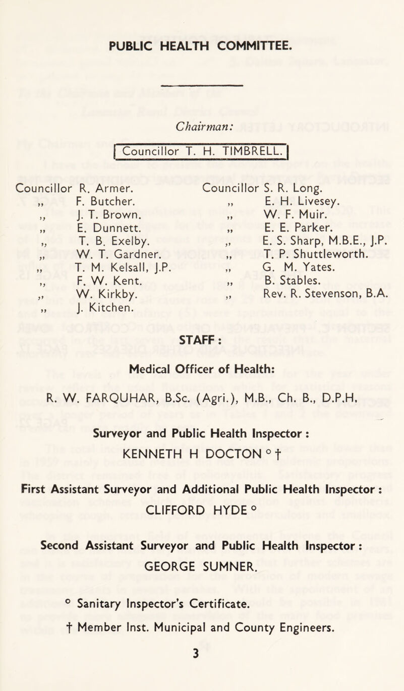 PUBLIC HEALTH COMMITTEE. Chairman: I Councillor T. H. TIMBmiri Councillor R. Armer. „ F. Butcher. „ J. T. Brown. „ E. Dunnett. „ T. B. Exelby. „ W. T. Gardner. „ T. M. Kelsall, J.P. „ F. W. Kent. „ W. Kirkby. „ J. Kitchen. Councillor S. R. Long. „ E. H. Livesey. „ W. F. Muir. „ E. E. Parker. „ E. S. Sharp, M.B.E., J.P. ,, T. P. Shuttleworth. „ G. M. Yates. „ B. Stables. ,, Rev. R. Stevenson, B.A. STAFF; Medical Officer of Health: R. W. FARQUHAR, B.Sc. (Agri.), M.B., Ch. B., D.P.H, Surveyor and Public Health Inspector: KENNETH H DOCTON ° t First Assistant Surveyor and Additional Public Health Inspector: CLIFFORD HYDE° Second Assistant Surveyor and Public Health Inspector: GEORGE SUMNER. ® Sanitary Inspector’s Certificate, t Member Inst. Municipal and County Engineers.