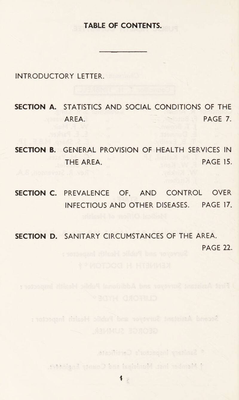 TABLE OF CONTENTS. INTRODUCTORY LETTER. SECTION A. STATISTICS AND SOCIAL CONDITIONS OF THE AREA. PAGE 7. SECTION B. GENERAL PROVISION OF HEALTH SERVICES IN THE AREA. PAGE 15. SECTION C. PREVALENCE OF, AND CONTROL OVER INFECTIOUS AND OTHER DISEASES. PAGE 17. SECTION D. SANITARY CIRCUMSTANCES OF THE AREA. PAGE 22.