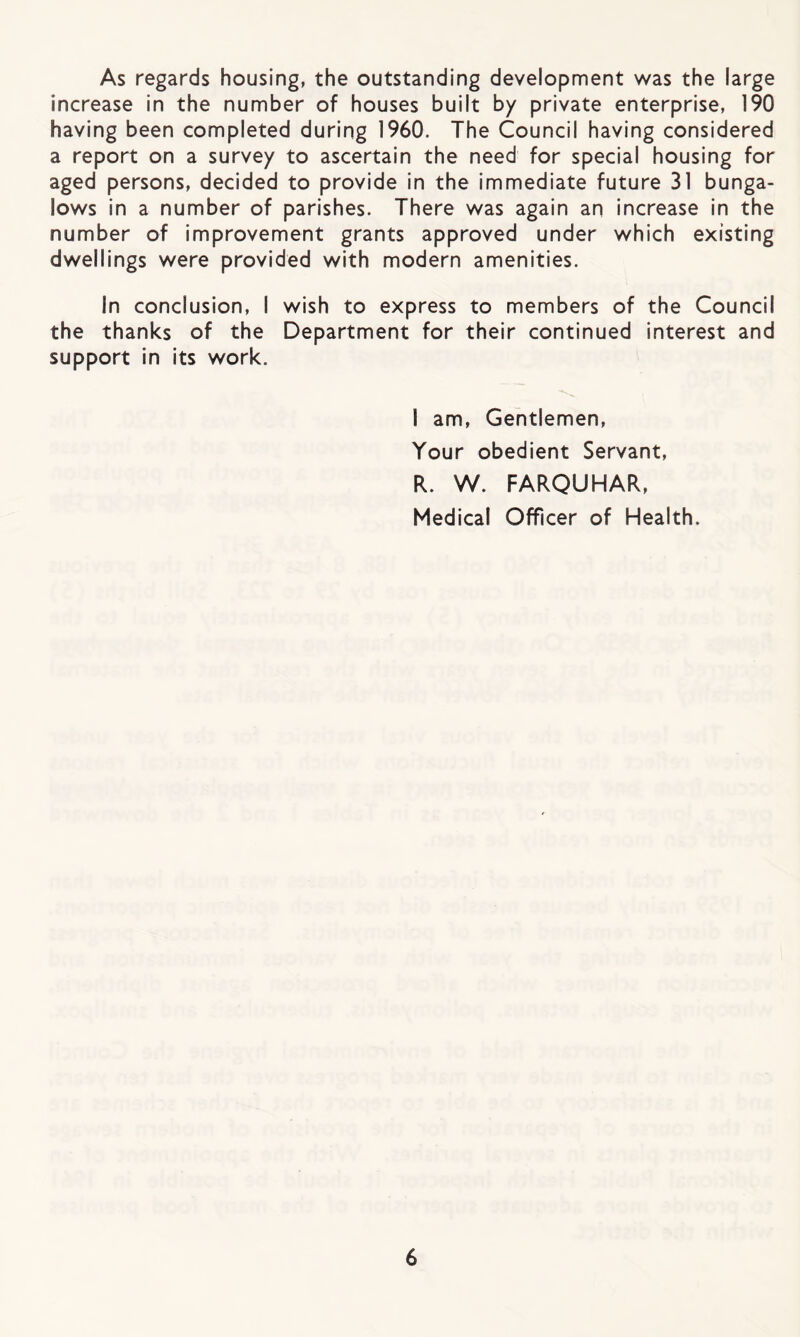 As regards housing, the outstanding development was the large increase in the number of houses built by private enterprise, 190 having been completed during 1960. The Council having considered a report on a survey to ascertain the need for special housing for aged persons, decided to provide in the Immediate future 31 bunga¬ lows in a number of parishes. There was again an increase in the number of improvement grants approved under which existing dwellings were provided with modern amenities. In conclusion, I wish to express to members of the Council the thanks of the Department for their continued interest and support in its work. I am. Gentlemen, Your obedient Servant, R. W. FARQUHAR, Medical Officer of Health.