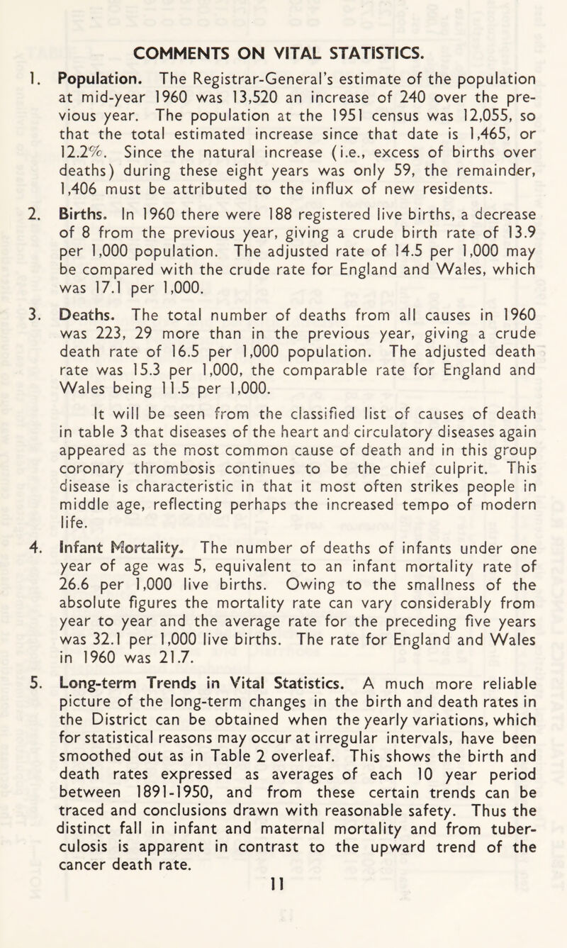 COMMENTS ON VITAL STATISTICS. 1. Population. The Registrar-General’s estimate of the population at mid-year 1960 was 13,520 an increase of 240 over the pre¬ vious year. The population at the 1951 census was 12,055, so that the total estimated increase since that date is 1,465, or 12.2%. Since the natural increase (i.e., excess of births over deaths) during these eight years was only 59, the remainder, 1,406 must be attributed to the influx of new residents. 2. Births, In 1960 there were 188 registered live births, a decrease of 8 from the previous year, giving a crude birth rate of 13.9 per 1,000 population. The adjusted rate of 14.5 per 1,000 may be compared with the crude rate for England and Wales, which was 17.1 per 1,000. 3. Deaths. The total number of deaths from all causes in 1960 was 223, 29 more than in the previous year, giving a crude death rate of 16.5 per 1,000 population. The adjusted death rate was 15.3 per 1,000, the comparable rate for England and Wales being 11.5 per 1,000. It will be seen from the classified list of causes of death in table 3 that diseases of the heart and circulatory diseases again appeared as the most common cause of death and in this group coronary thrombosis continues to be the chief culprit. This disease is characteristic in that it most often strikes people in middle age, reflecting perhaps the increased tempo of modern life. 4. Infant Mortality. The number of deaths of infants under one year of age was 5, equivalent to an Infant mortality rate of 26.6 per 1,000 live births. Owing to the smallness of the absolute figures the mortality rate can vary considerably from year to year and the average rate for the preceding five years was 32.1 per 1,000 live births. The rate for England and VVales in 1960 was 21.7. 5. Long-term Trends in Vital Statistics. A much more reliable picture of the long-term changes in the birth and death rates in the District can be obtained when the yearly variations, which for statistical reasons may occur at irregular intervals, have been smoothed out as in Table 2 overleaf. This shows the birth and death rates expressed as averages of each 10 year period between 1891-1950, and from these certain trends can be traced and conclusions drawn with reasonable safety. Thus the distinct fall in infant and maternal mortality and from tuber¬ culosis is apparent in contrast to the upward trend of the cancer death rate.