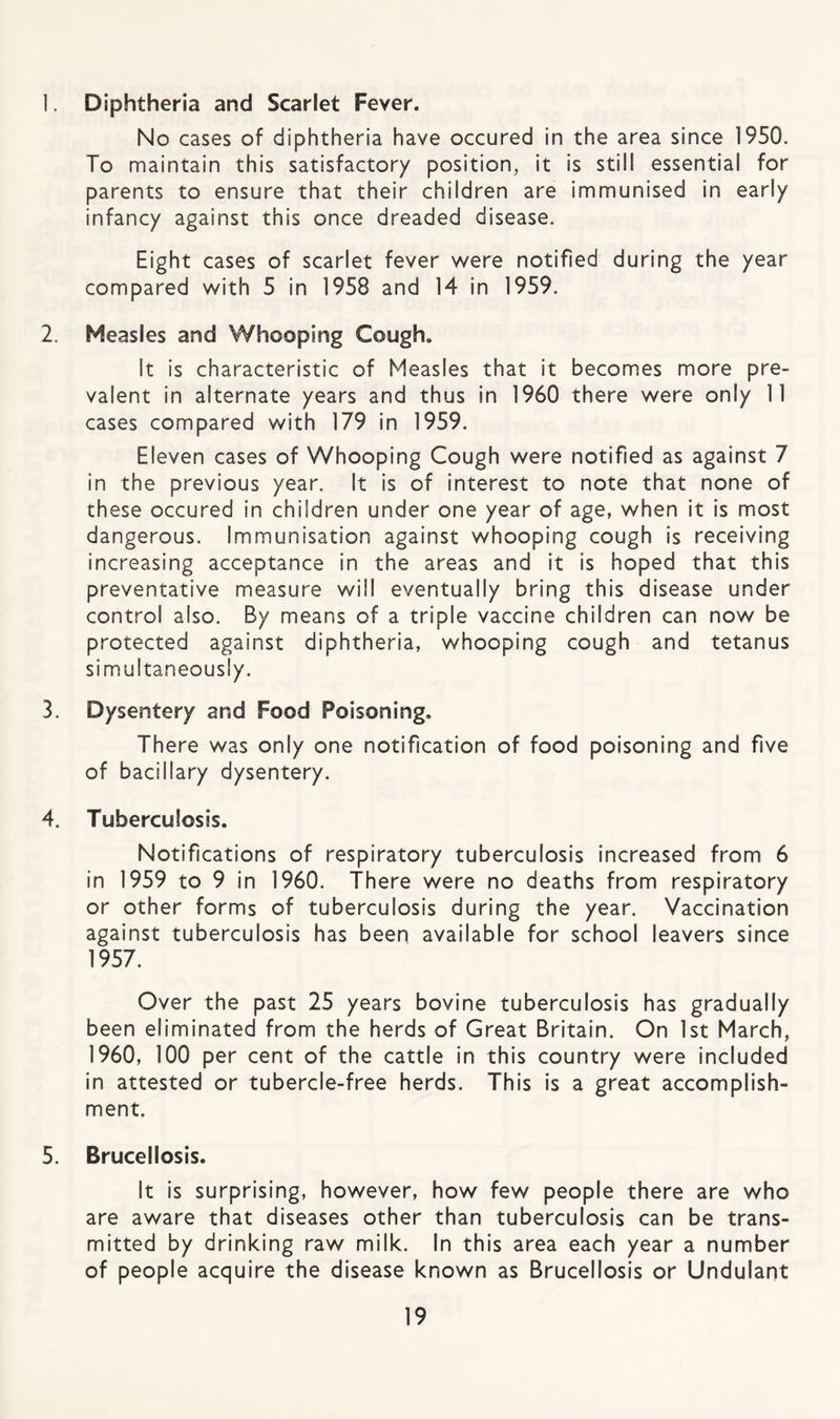 1. Diphtheria and Scarlet Fever. No cases of diphtheria have occured in the area since 1950. To maintain this satisfactory position, it is still essential for parents to ensure that their children are immunised in early infancy against this once dreaded disease. Eight cases of scarlet fever v/ere notified during the year compared with 5 in 1958 and 14 in 1959. 2. Measles and Whooping Cough. It is characteristic of Measles that it becomes more pre¬ valent in alternate years and thus in 1960 there were only 11 cases compared with 179 in 1959. Eleven cases of Whooping Cough were notified as against 7 in the previous year. It Is of interest to note that none of these occured in children under one year of age, when it is most dangerous. Immunisation against whooping cough Is receiving increasing acceptance in the areas and it is hoped that this preventative measure will eventually bring this disease under control also. By means of a triple vaccine children can now be protected against diphtheria, whooping cough and tetanus simultaneously. 3. Dysentery and Food Poisoning. There was only one notification of food poisoning and five of bacillary dysentery. 4. Tuberculosis. Notifications of respiratory tuberculosis increased from 6 in 1959 to 9 in 1960. There were no deaths from respiratory or other forms of tuberculosis during the year. Vaccination against tuberculosis has been available for school leavers since 1957. Over the past 25 years bovine tuberculosis has gradually been eliminated from the herds of Great Britain. On 1st March, 1960, 100 per cent of the cattle in this country were included in attested or tubercle-free herds. This is a great accomplish¬ ment. 5. Brucellosis. It is surprising, however, how few people there are who are aware that diseases other than tuberculosis can be trans¬ mitted by drinking raw milk. In this area each year a number of people acquire the disease known as Brucellosis or Undulapt