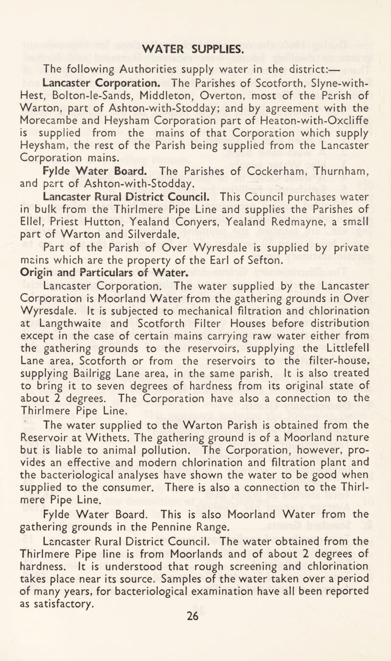 WATER SUPPLIES. The following Authorities supply water in the district:— Lancaster Corporation. The Parishes of Scotforth, Slyne-with- Hest, Bolton-le-Sands, Middleton, Overton, most of the Parish of Warton, part of Ashton-with-Stodday; and by agreement with the Morecambe and Heysham Corporation part of Heaton-with-Oxcliffe is supplied from the mains of that Corporation which supply Heysham, the rest of the Parish being supplied from the Lancaster Corporation mains. Fylde Water Board. The Parishes of Cockerham, Thurnham, and part of Ashton-with-Stodday. Lancaster Rural District Council. This Council purchases water in bulk from the Thirlmere Pipe Line and supplies the Parishes of Ellel, Priest Hutton, Yealand Conyers, Yealand Redmayne, a small part of Warton and Silverdale. Part of the Parish of Over Wyresdale is supplied by private mains which are the property of the Earl of Sefton. Origin and Particulars of Water. Lancaster Corporation. The water supplied by the Lancaster Corporation is Moorland Water from the gathering grounds in Over Wyresdale. It is subjected to mechanical filtration and chlorination at Langthwaite and Scotforth Filter Houses before distribution except in the case of certain mains carrying raw water either from the gathering grounds to the reservoirs, supplying the Littlefell Lane area, Scotforth or from the reservoirs to the filter-house, supplying Bailrigg Lane area, in the same parish. It is also treated to bring it to seven degrees of hardness from its original state of about 2 degrees. The Corporation have also a connection to the Thirlmere Pipe Line. The water supplied to the Warton Parish is obtained from the Reservoir at Withets. The gathering ground is of a Moorland nature but is liable to animal pollution. The Corporation, however, pro¬ vides an effective and modern chlorination and filtration plant and the bacteriological analyses have shown the water to be good when supplied to the consumer. There is also a connection to the Thirl¬ mere Pipe Line. Fylde Water Board. This is also Moorland Water from the gathering grounds in the Pennine Range. Lancaster Rural District Council. The water obtained from the Thirlmere Pipe line is from Moorlands and of about 2 degrees of hardness. It is understood that rough screening and chlorination takes place near its source. Samples of the water taken over a period of many years, for bacteriological examination have all been reported as satisfactory.