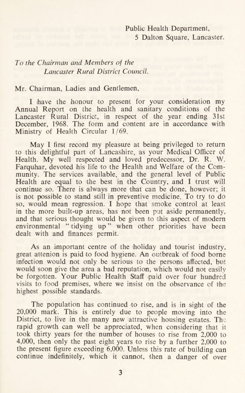 Public Health Department, 5 Dalton Square, Lancaster. To the Chairman and Members of the Lancaster Rural District Council. Mr. Chairman, Ladies and Gentlemen, I have the honour to present for your consideration my Annual Report on the health and sanitary conditions of the Lancaster Rural District, in respect of the year ending 31st December, 1968. The form and content are in accordance with Ministry of Health Circular 1/69. May I first record my pleasure at being privileged to return to this delightful part of Lancashire, as your Medical Officer of Health. My well respected and loved predecessor. Dr. R. W. Farquhar, devoted his life to the Health and Welfare of the Com¬ munity. The services available, and the general level of Public Health are equal to the best in the Country, and I trust will continue so. There is always more that can be done, however; it is not possible to stand still in preventive medicine. To try to do so, would mean regression. I hope that smoke control at least in the more built-up areas, has not been put aside permanently, and that serious thought would be given to this aspect of modem environmental “ tidying up ” when other priorities have been dealt with and finances permit. As an important centre of the holiday and tourist industry, great attenion is paid to food hygiene. An outbreak of food borne infection would not only be serious to the persons affected, but would soon give the area a bad reputation, which would not easily be forgotten. Your Public Health Staff paid over four hundred visits to food premises, where we insist on the observance of the highest possible standards. The population has continued to rise, and is in sight of the 20,000 mark. This is entirely due to people moving into the District, to live in the many new attractive housing estates. The rapid growth can well be appreciated, when considering that it took thirty years for the number of houses to rise from 2,000 to 4,000, then only the past eight years to rise by a further 2,000 to the present figure exceeding 6,000. Unless this rate of building can continue indefinitely, which it cannot, then a danger of over