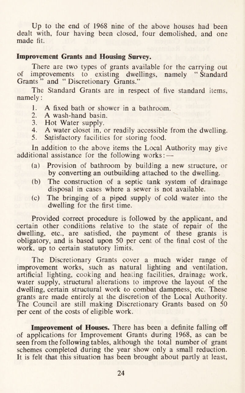 Up to the end of 1968 nine of the above houses had been dealt with, four having been dosed, four demolished, and one made fit. Improvement Grants and Housing Survey. There are two types of grants available for the carrying out of improvements to existing dwellings, namely “ Standard Grants ” and “ Discretionary Grants.” The Standard Grants are in respect of five standard items, namely: 1. A fixed bath or shower in a bathroom. 2. A wash-hand basin. 3. Hot Water supply. 4. A water closet in, or readily accessible from the dwelling. 5. Satisfactory facilities for storing food. In addition to the above items the Local Authority may give additional assistance for the following works: — (a) Provision of bathroom by building a new structure, or by converting an outbuilding attached to the dwelling. (b) The construction of a septic tank system of drainage disposal in cases where a sewer is not available. (c) The bringing of a piped supply of cold water into the dwelling for the first time. Provided correct procedure is followed by the applicant, and certain other conditions relative to the state of repair of the dwelling, etc., are satisfied, the payment of these grants is obligatory, and is based upon 50 per cent of the final cost of the work, up to certain statutory limits. The Discretionary Grants cover a much wider range of improvement works, such as natural lighting and ventilation, artificial lighting, cooking and heating facilities, drainage work, water supply, structural alterations to improve the layout of the dwelling, certain structural work to combat dampness, etc. These grants are made entirely at the discretion of the Local Authority. The Council are still making Discretionary Grants based on 50 per cent of the costs of eligible work. Improvement of Houses. There has been a definite falling off of applications for Improvement Grants during 1968, as can be seen from the following tables, although the total number of grant schemes completed during the year show only a small reduction. It is felt 'that this situation has been brought about partly at least.