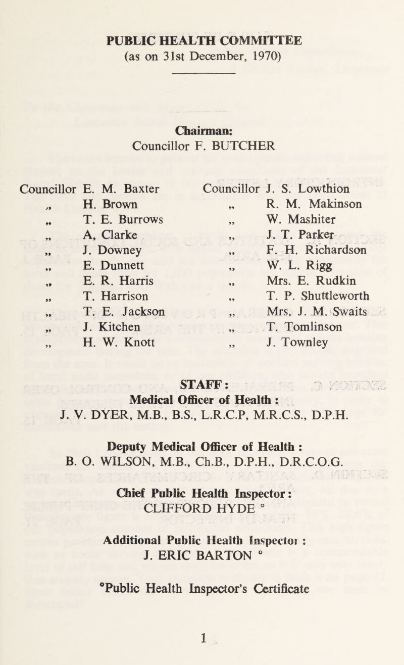 PUBLIC HEALTH COMMITTEE (as on 31st December, 1970) Chairman: Councillor F. BUTCHER Councillor E. M. Baxter Councillor J. S. Lowthion J9 H. Brown 99 R. M. Makinson 99 T. E. Burrows 99 W. Mashiter 99 A, Clarke • > J. T. Parker 99 J. Downey 99 F. H. Richardson 99 E. Dunnett 99 W. L. Rigg 99 E. R. Harris 99 Mrs. E. Rudkin 99 T. Harrison 99 T. P. Shuttleworth 99 T. E. Jackson 99 Mrs. J. M. Swaits 99 J. Kitchen 99 T. Tomlinson 99 H. W. Knott 99 J. Townley STAFF: .7 ^ Medical Officer of Health : J. V. DYER, M.B., B.S., L.R.C.P, M.R.C.S., D.P.H. Deputy Medical Officer of Health : B. O. WILSON, M.B., Ch.B., D.P.H., D.R.C.O.G. Chief Public Health Inspector: CLIFFORD HYDE 0 Additional Public Health Inspectoi : J. ERIC BARTON 0 °Public Health Inspector’s Certificate